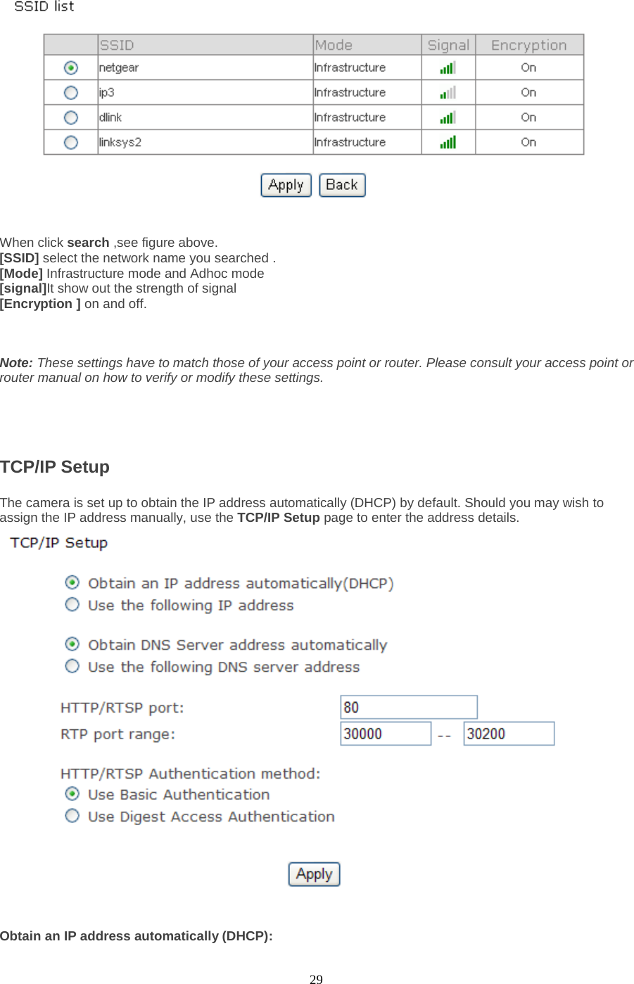  29   When click search ,see figure above. [SSID] select the network name you searched . [Mode] Infrastructure mode and Adhoc mode   [signal]It show out the strength of signal [Encryption ] on and off.    Note: These settings have to match those of your access point or router. Please consult your access point or router manual on how to verify or modify these settings.     TCP/IP Setup   The camera is set up to obtain the IP address automatically (DHCP) by default. Should you may wish to assign the IP address manually, use the TCP/IP Setup page to enter the address details.  Obtain an IP address automatically (DHCP): 