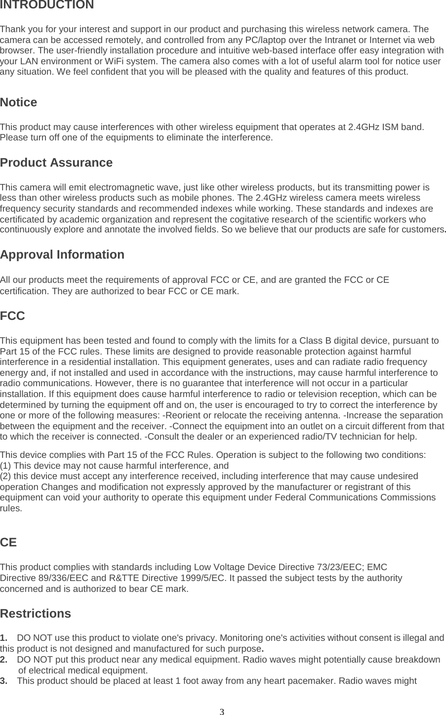  3 INTRODUCTION Thank you for your interest and support in our product and purchasing this wireless network camera. The camera can be accessed remotely, and controlled from any PC/laptop over the Intranet or Internet via web browser. The user-friendly installation procedure and intuitive web-based interface offer easy integration with your LAN environment or WiFi system. The camera also comes with a lot of useful alarm tool for notice user any situation. We feel confident that you will be pleased with the quality and features of this product.   Notice   This product may cause interferences with other wireless equipment that operates at 2.4GHz ISM band. Please turn off one of the equipments to eliminate the interference. Product Assurance   This camera will emit electromagnetic wave, just like other wireless products, but its transmitting power is less than other wireless products such as mobile phones. The 2.4GHz wireless camera meets wireless frequency security standards and recommended indexes while working. These standards and indexes are certificated by academic organization and represent the cogitative research of the scientific workers who continuously explore and annotate the involved fields. So we believe that our products are safe for customers.Approval Information All our products meet the requirements of approval FCC or CE, and are granted the FCC or CE certification. They are authorized to bear FCC or CE mark.   FCC   This equipment has been tested and found to comply with the limits for a Class B digital device, pursuant to Part 15 of the FCC rules. These limits are designed to provide reasonable protection against harmful interference in a residential installation. This equipment generates, uses and can radiate radio frequency energy and, if not installed and used in accordance with the instructions, may cause harmful interference to radio communications. However, there is no guarantee that interference will not occur in a particular installation. If this equipment does cause harmful interference to radio or television reception, which can be determined by turning the equipment off and on, the user is encouraged to try to correct the interference by one or more of the following measures: -Reorient or relocate the receiving antenna. -Increase the separation between the equipment and the receiver. -Connect the equipment into an outlet on a circuit different from that to which the receiver is connected. -Consult the dealer or an experienced radio/TV technician for help.   This device complies with Part 15 of the FCC Rules. Operation is subject to the following two conditions:   (1) This device may not cause harmful interference, and (2) this device must accept any interference received, including interference that may cause undesired operation Changes and modification not expressly approved by the manufacturer or registrant of this equipment can void your authority to operate this equipment under Federal Communications Commissions rules.    CE   This product complies with standards including Low Voltage Device Directive 73/23/EEC; EMC Directive 89/336/EEC and R&amp;TTE Directive 1999/5/EC. It passed the subject tests by the authority concerned and is authorized to bear CE mark.   Restrictions 1.  DO NOT use this product to violate one&apos;s privacy. Monitoring one&apos;s activities without consent is illegal and this product is not designed and manufactured for such purpose.   2.  DO NOT put this product near any medical equipment. Radio waves might potentially cause breakdown of electrical medical equipment.   3.   This product should be placed at least 1 foot away from any heart pacemaker. Radio waves might 