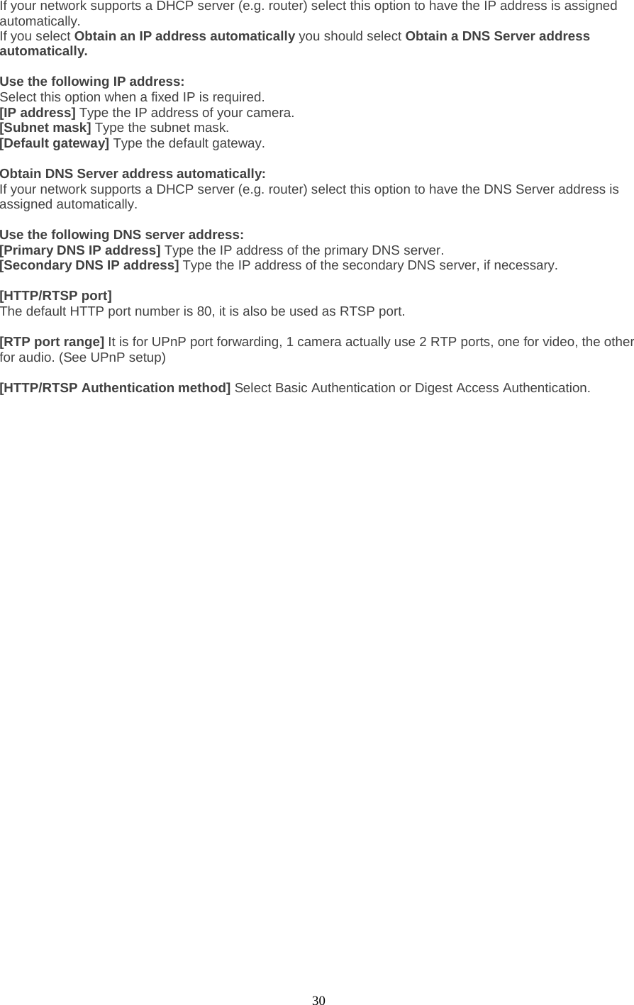  30 If your network supports a DHCP server (e.g. router) select this option to have the IP address is assigned automatically.   If you select Obtain an IP address automatically you should select Obtain a DNS Server address automatically.    Use the following IP address:   Select this option when a fixed IP is required.   [IP address] Type the IP address of your camera.   [Subnet mask] Type the subnet mask.   [Default gateway] Type the default gateway.    Obtain DNS Server address automatically: If your network supports a DHCP server (e.g. router) select this option to have the DNS Server address is assigned automatically.    Use the following DNS server address: [Primary DNS IP address] Type the IP address of the primary DNS server.   [Secondary DNS IP address] Type the IP address of the secondary DNS server, if necessary.    [HTTP/RTSP port] The default HTTP port number is 80, it is also be used as RTSP port.  [RTP port range] It is for UPnP port forwarding, 1 camera actually use 2 RTP ports, one for video, the other for audio. (See UPnP setup)  [HTTP/RTSP Authentication method] Select Basic Authentication or Digest Access Authentication.   