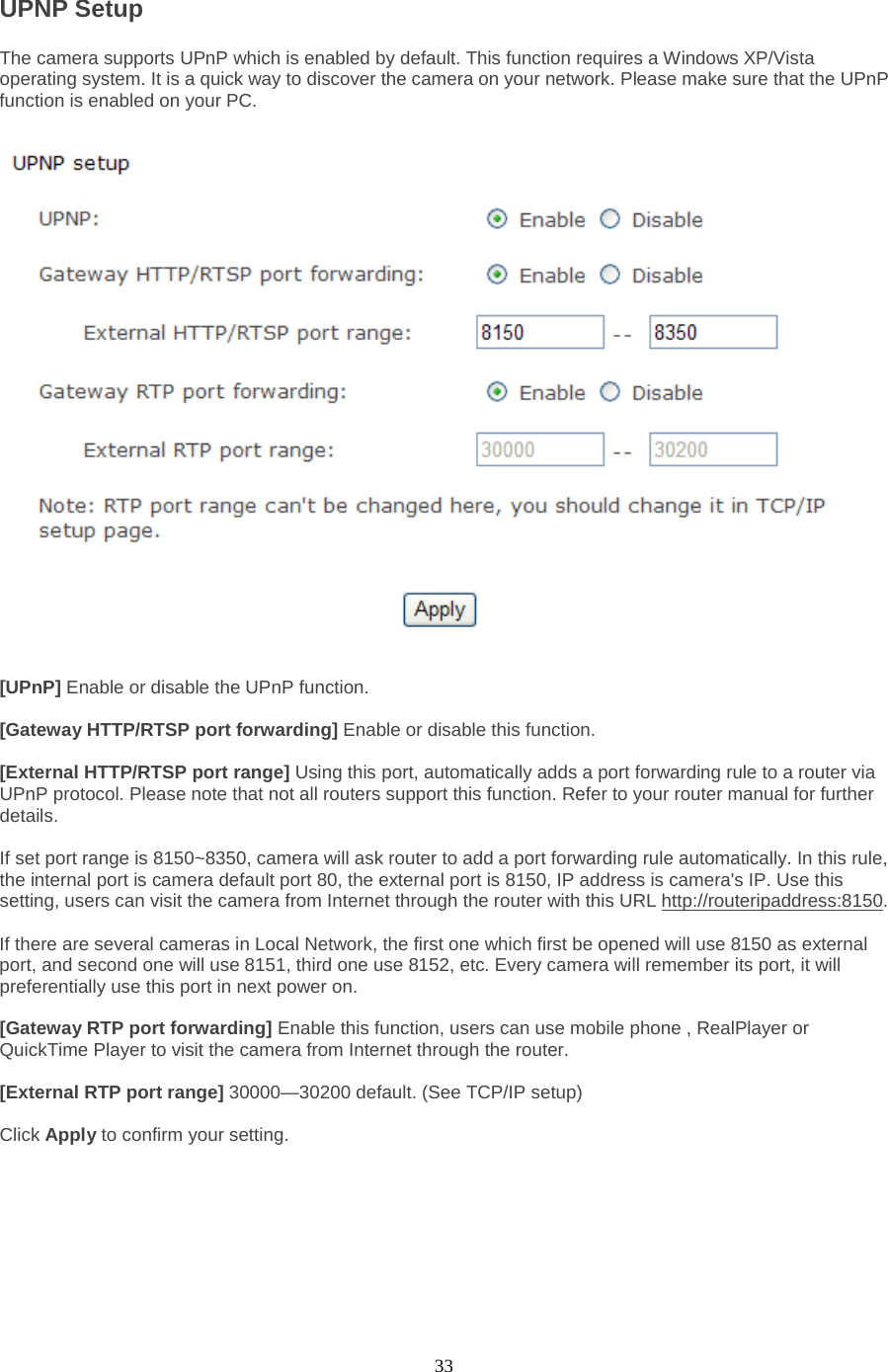  33 UPNP Setup   The camera supports UPnP which is enabled by default. This function requires a Windows XP/Vista operating system. It is a quick way to discover the camera on your network. Please make sure that the UPnP function is enabled on your PC.  [UPnP] Enable or disable the UPnP function.    [Gateway HTTP/RTSP port forwarding] Enable or disable this function.  [External HTTP/RTSP port range] Using this port, automatically adds a port forwarding rule to a router via UPnP protocol. Please note that not all routers support this function. Refer to your router manual for further details.    If set port range is 8150~8350, camera will ask router to add a port forwarding rule automatically. In this rule, the internal port is camera default port 80, the external port is 8150, IP address is camera&apos;s IP. Use this setting, users can visit the camera from Internet through the router with this URL http://routeripaddress:8150.    If there are several cameras in Local Network, the first one which first be opened will use 8150 as external port, and second one will use 8151, third one use 8152, etc. Every camera will remember its port, it will preferentially use this port in next power on.    [Gateway RTP port forwarding] Enable this function, users can use mobile phone , RealPlayer or QuickTime Player to visit the camera from Internet through the router.  [External RTP port range] 30000—30200 default. (See TCP/IP setup)  Click Apply to confirm your setting.        