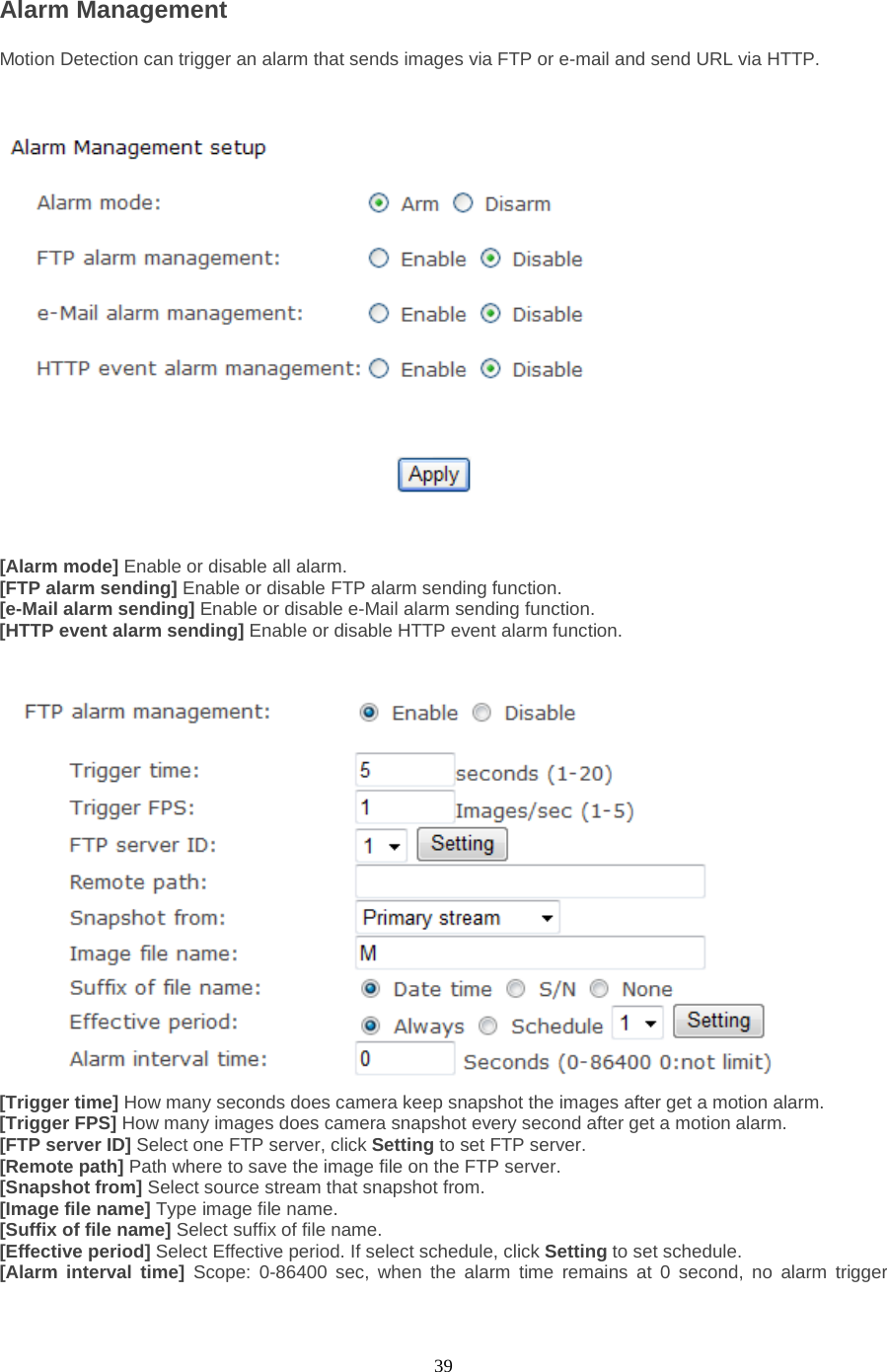  39 Alarm Management Motion Detection can trigger an alarm that sends images via FTP or e-mail and send URL via HTTP.      [Alarm mode] Enable or disable all alarm. [FTP alarm sending] Enable or disable FTP alarm sending function. [e-Mail alarm sending] Enable or disable e-Mail alarm sending function. [HTTP event alarm sending] Enable or disable HTTP event alarm function.    [Trigger time] How many seconds does camera keep snapshot the images after get a motion alarm. [Trigger FPS] How many images does camera snapshot every second after get a motion alarm. [FTP server ID] Select one FTP server, click Setting to set FTP server. [Remote path] Path where to save the image file on the FTP server. [Snapshot from] Select source stream that snapshot from. [Image file name] Type image file name. [Suffix of file name] Select suffix of file name. [Effective period] Select Effective period. If select schedule, click Setting to set schedule. [Alarm interval time] Scope: 0-86400 sec, when the alarm time remains at 0 second, no alarm trigger 