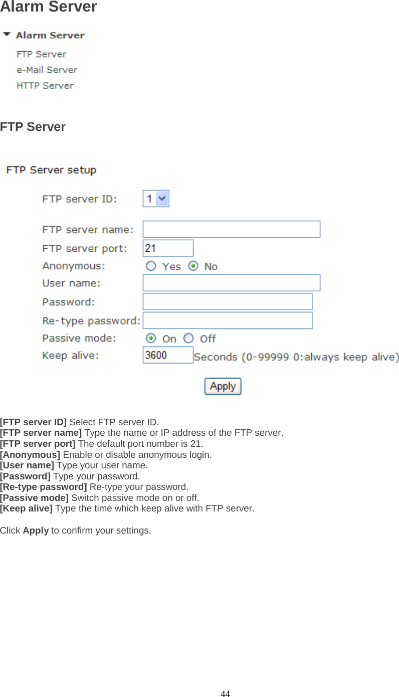  44 Alarm Server   FTP Server    [FTP server ID] Select FTP server ID. [FTP server name] Type the name or IP address of the FTP server. [FTP server port] The default port number is 21. [Anonymous] Enable or disable anonymous login. [User name] Type your user name. [Password] Type your password. [Re-type password] Re-type your password. [Passive mode] Switch passive mode on or off. [Keep alive] Type the time which keep alive with FTP server.  Click Apply to confirm your settings.     