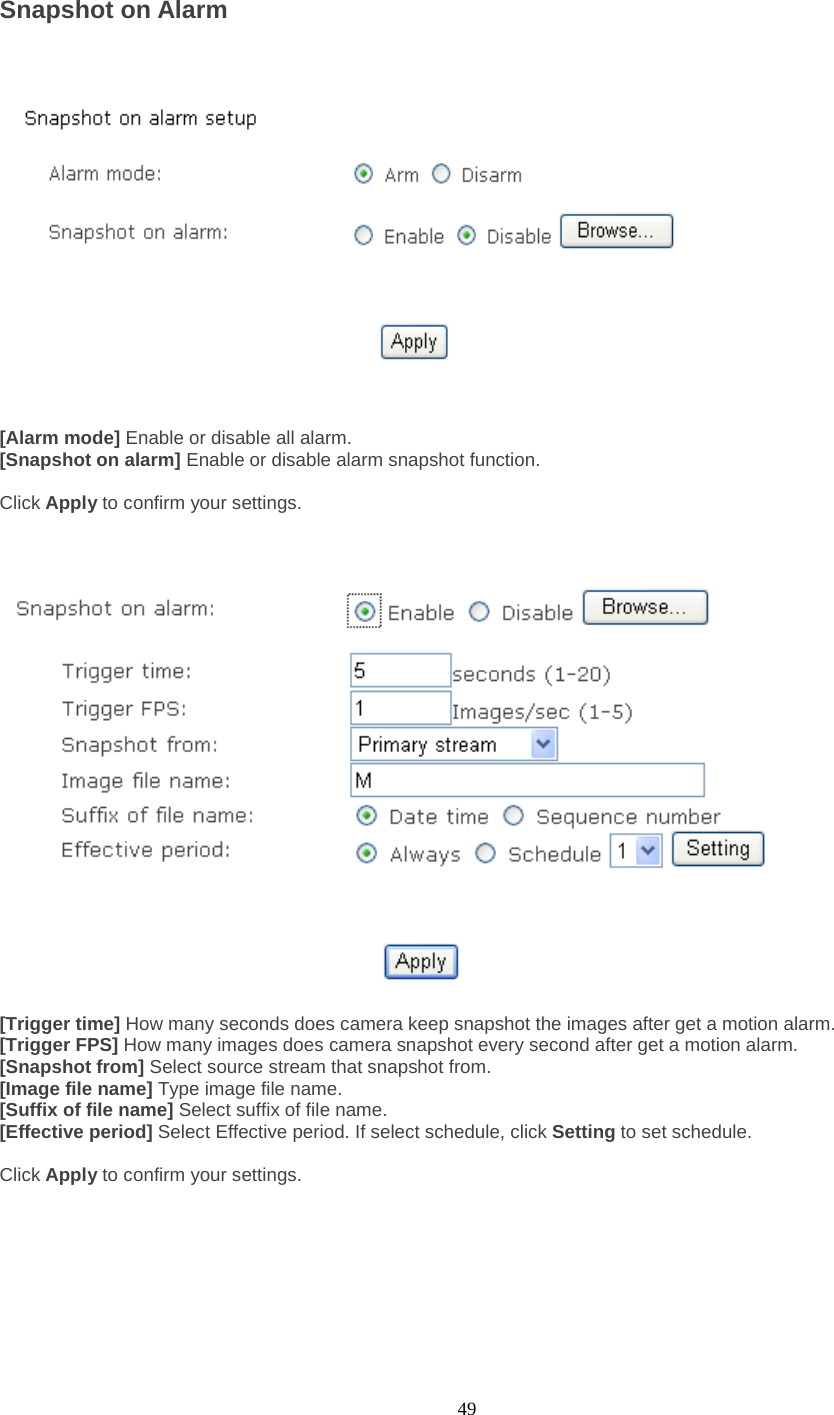  49 Snapshot on Alarm       [Alarm mode] Enable or disable all alarm. [Snapshot on alarm] Enable or disable alarm snapshot function.  Click Apply to confirm your settings.      [Trigger time] How many seconds does camera keep snapshot the images after get a motion alarm. [Trigger FPS] How many images does camera snapshot every second after get a motion alarm. [Snapshot from] Select source stream that snapshot from. [Image file name] Type image file name. [Suffix of file name] Select suffix of file name. [Effective period] Select Effective period. If select schedule, click Setting to set schedule.  Click Apply to confirm your settings.       