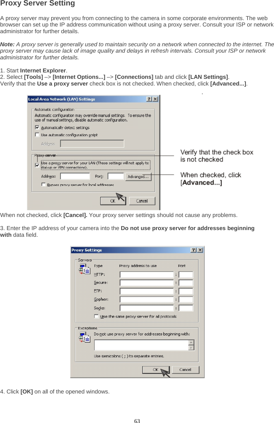  63 Proxy Server Setting A proxy server may prevent you from connecting to the camera in some corporate environments. The web browser can set up the IP address communication without using a proxy server. Consult your ISP or network administrator for further details.    Note: A proxy server is generally used to maintain security on a network when connected to the internet. The proxy server may cause lack of image quality and delays in refresh intervals. Consult your ISP or network administrator for further details.    1. Start Internet Explorer.   2. Select [Tools] –&gt; [Internet Options...] –&gt; [Connections] tab and click [LAN Settings].   Verify that the Use a proxy server check box is not checked. When checked, click [Advanced...].   When not checked, click [Cancel]. Your proxy server settings should not cause any problems.    3. Enter the IP address of your camera into the Do not use proxy server for addresses beginning with data field.  4. Click [OK] on all of the opened windows. 