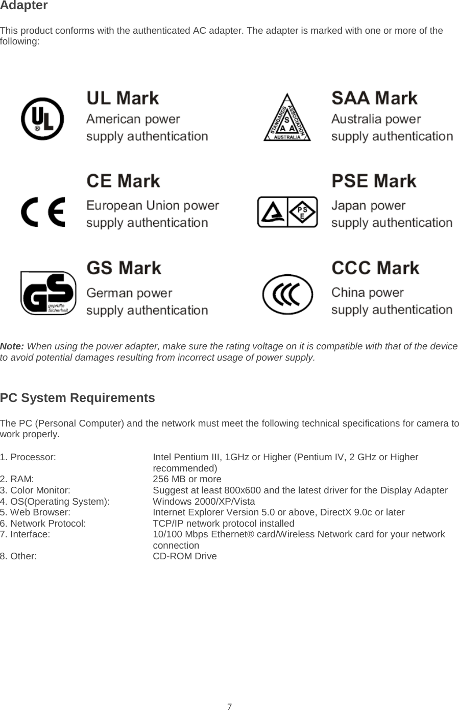  7 Adapter   This product conforms with the authenticated AC adapter. The adapter is marked with one or more of the following: Note: When using the power adapter, make sure the rating voltage on it is compatible with that of the device to avoid potential damages resulting from incorrect usage of power supply.  PC System Requirements   The PC (Personal Computer) and the network must meet the following technical specifications for camera to work properly.   1. Processor:      Intel Pentium III, 1GHz or Higher (Pentium IV, 2 GHz or Higher recommended)                                              2. RAM:       256 MB or more   3. Color Monitor:        Suggest at least 800x600 and the latest driver for the Display Adapter   4. OS(Operating System):   Windows 2000/XP/Vista   5. Web Browser:        Internet Explorer Version 5.0 or above, DirectX 9.0c or later   6. Network Protocol:      TCP/IP network protocol installed 7. Interface:                 10/100 Mbps Ethernet® card/Wireless Network card for your network                                   connection 8. Other:     CD-ROM Drive 