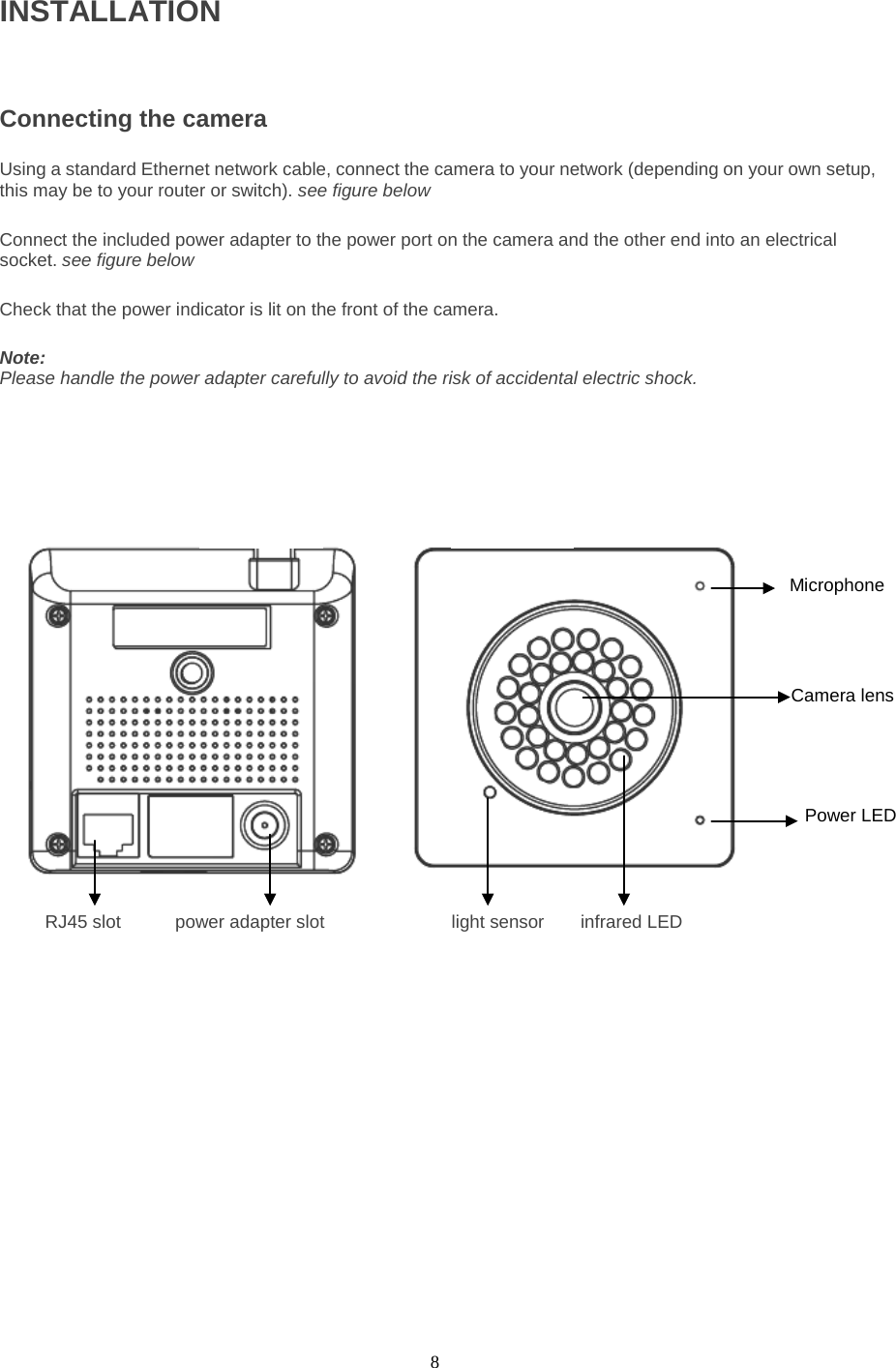  8 INSTALLATIONConnecting the camera  Using a standard Ethernet network cable, connect the camera to your network (depending on your own setup, this may be to your router or switch). see figure below    Connect the included power adapter to the power port on the camera and the other end into an electrical socket. see figure below    Check that the power indicator is lit on the front of the camera.    Note:   Please handle the power adapter carefully to avoid the risk of accidental electric shock.      RJ45 slot      power adapter slot              light sensor    infrared LED   Microphone Power LED Camera lens 