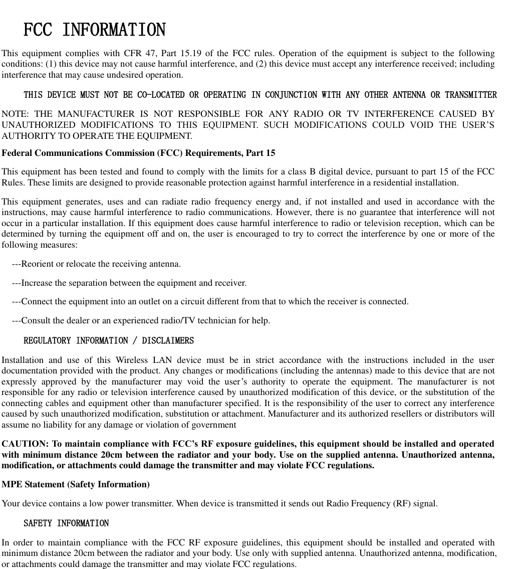   FCC INFORMATION  This  equipment  complies  with  CFR 47,  Part  15.19  of  the  FCC  rules.  Operation  of  the  equipment is  subject  to  the  following conditions: (1) this device may not cause harmful interference, and (2) this device must accept any interference received; including interference that may cause undesired operation. THIS DEVICE MUST NOT BE CO-LOCATED OR OPERATING IN CONJUNCTION WITH ANY OTHER ANTENNA OR TRANSMITTER NOTE:  THE  MANUFACTURER  IS  NOT  RESPONSIBLE  FOR  ANY  RADIO  OR  TV  INTERFERENCE  CAUSED  BY UNAUTHORIZED  MODIFICATIONS  TO  THIS  EQUIPMENT.  SUCH  MODIFICATIONS  COULD  VOID  THE  USER’S AUTHORITY TO OPERATE THE EQUIPMENT. Federal Communications Commission (FCC) Requirements, Part 15   This equipment has been tested and found to comply with the limits for a class B digital device, pursuant to part 15 of the FCC Rules. These limits are designed to provide reasonable protection against harmful interference in a residential installation. This  equipment  generates,  uses and  can  radiate  radio  frequency  energy and,  if  not  installed  and  used  in  accordance  with  the instructions, may cause harmful interference to radio communications. However, there is no guarantee that interference will not occur in a particular installation. If this equipment does cause harmful interference to radio or television reception, which can be determined by turning the equipment off and on, the user is encouraged to try to correct the interference by one or more of the following measures: ---Reorient or relocate the receiving antenna. ---Increase the separation between the equipment and receiver. ---Connect the equipment into an outlet on a circuit different from that to which the receiver is connected. ---Consult the dealer or an experienced radio/TV technician for help. REGULATORY INFORMATION / DISCLAIMERS Installation  and  use  of  this  Wireless  LAN  device  must  be  in  strict  accordance  with  the  instructions  included  in  the  user documentation provided with the product. Any changes or modifications (including the antennas) made to this device that are not expressly  approved  by  the  manufacturer  may  void  the  user’s  authority  to  operate  the  equipment.  The  manufacturer  is  not responsible for any radio or television interference caused by unauthorized modification of this device, or the substitution of the connecting cables and equipment other than manufacturer specified. It is the responsibility of the user to correct any interference caused by such unauthorized modification, substitution or attachment. Manufacturer and its authorized resellers or distributors will assume no liability for any damage or violation of government CAUTION: To maintain compliance with FCC’s RF exposure guidelines, this equipment should be installed and operated with minimum distance 20cm between the radiator and your body. Use on the supplied antenna. Unauthorized antenna, modification, or attachments could damage the transmitter and may violate FCC regulations. MPE Statement (Safety Information) Your device contains a low power transmitter. When device is transmitted it sends out Radio Frequency (RF) signal. SAFETY INFORMATION In  order  to  maintain  compliance  with  the  FCC RF exposure  guidelines,  this  equipment should  be  installed  and  operated  with minimum distance 20cm between the radiator and your body. Use only with supplied antenna. Unauthorized antenna, modification, or attachments could damage the transmitter and may violate FCC regulations.      