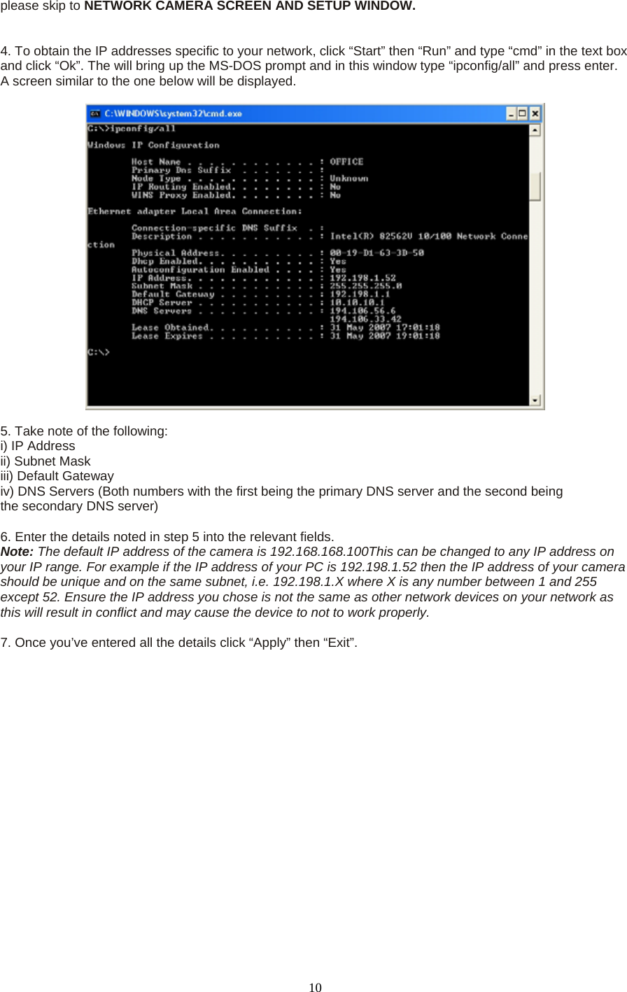 please skip to NETWORK CAMERA SCREEN AND SETUP WINDOW.    4. To obtain the IP addresses specific to your network, click “Start” then “Run” and type “cmd” in the text box and click “Ok”. The will bring up the MS-DOS prompt and in this window type “ipconfig/all” and press enter. A screen similar to the one below will be displayed.      5. Take note of the following:   i) IP Address   ii) Subnet Mask   iii) Default Gateway   iv) DNS Servers (Both numbers with the first being the primary DNS server and the second being   the secondary DNS server)    6. Enter the details noted in step 5 into the relevant fields.   Note: The default IP address of the camera is 192.168.168.100This can be changed to any IP address on your IP range. For example if the IP address of your PC is 192.198.1.52 then the IP address of your camera should be unique and on the same subnet, i.e. 192.198.1.X where X is any number between 1 and 255 except 52. Ensure the IP address you chose is not the same as other network devices on your network as this will result in conflict and may cause the device to not to work properly.    7. Once you’ve entered all the details click “Apply” then “Exit”.       10