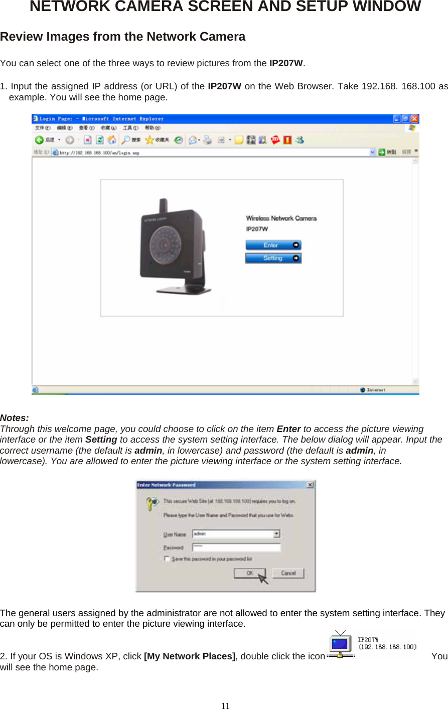 NETWORK CAMERA SCREEN AND SETUP WINDOW  Review Images from the Network Camera    You can select one of the three ways to review pictures from the IP207W.  1. Input the assigned IP address (or URL) of the IP207W on the Web Browser. Take 192.168. 168.100 as example. You will see the home page.    Notes:   Through this welcome page, you could choose to click on the item Enter to access the picture viewing interface or the item Setting to access the system setting interface. The below dialog will appear. Input the correct username (the default is admin, in lowercase) and password (the default is admin, in     lowercase). You are allowed to enter the picture viewing interface or the system setting interface.       The general users assigned by the administrator are not allowed to enter the system setting interface. They can only be permitted to enter the picture viewing interface.   2. If your OS is Windows XP, click [My Network Places], double click the icon    You will see the home page.    11