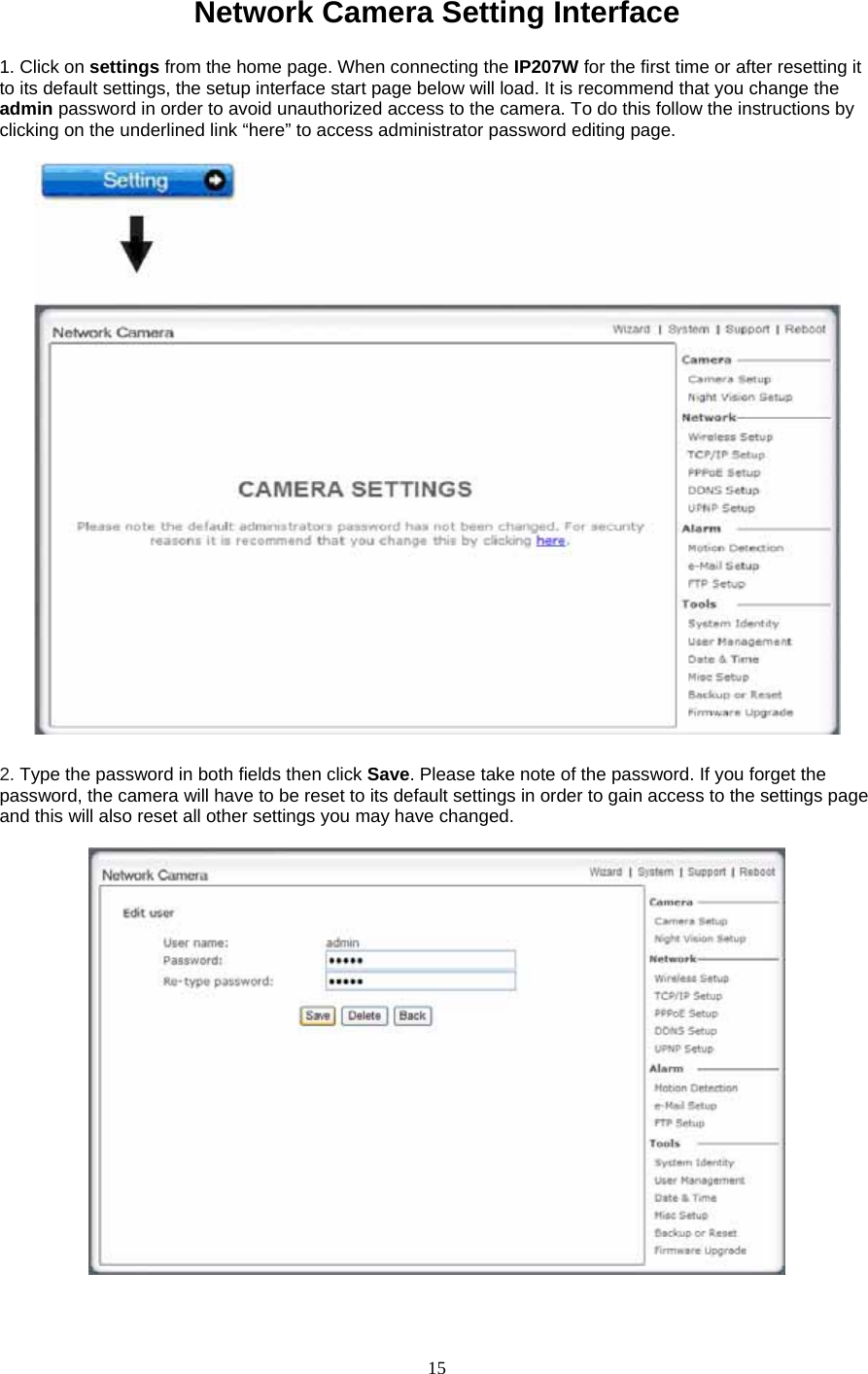 Network Camera Setting Interface    1. Click on settings from the home page. When connecting the IP207W for the first time or after resetting it to its default settings, the setup interface start page below will load. It is recommend that you change the admin password in order to avoid unauthorized access to the camera. To do this follow the instructions by clicking on the underlined link “here” to access administrator password editing page.   2. Type the password in both fields then click Save. Please take note of the password. If you forget the password, the camera will have to be reset to its default settings in order to gain access to the settings page and this will also reset all other settings you may have changed.     15