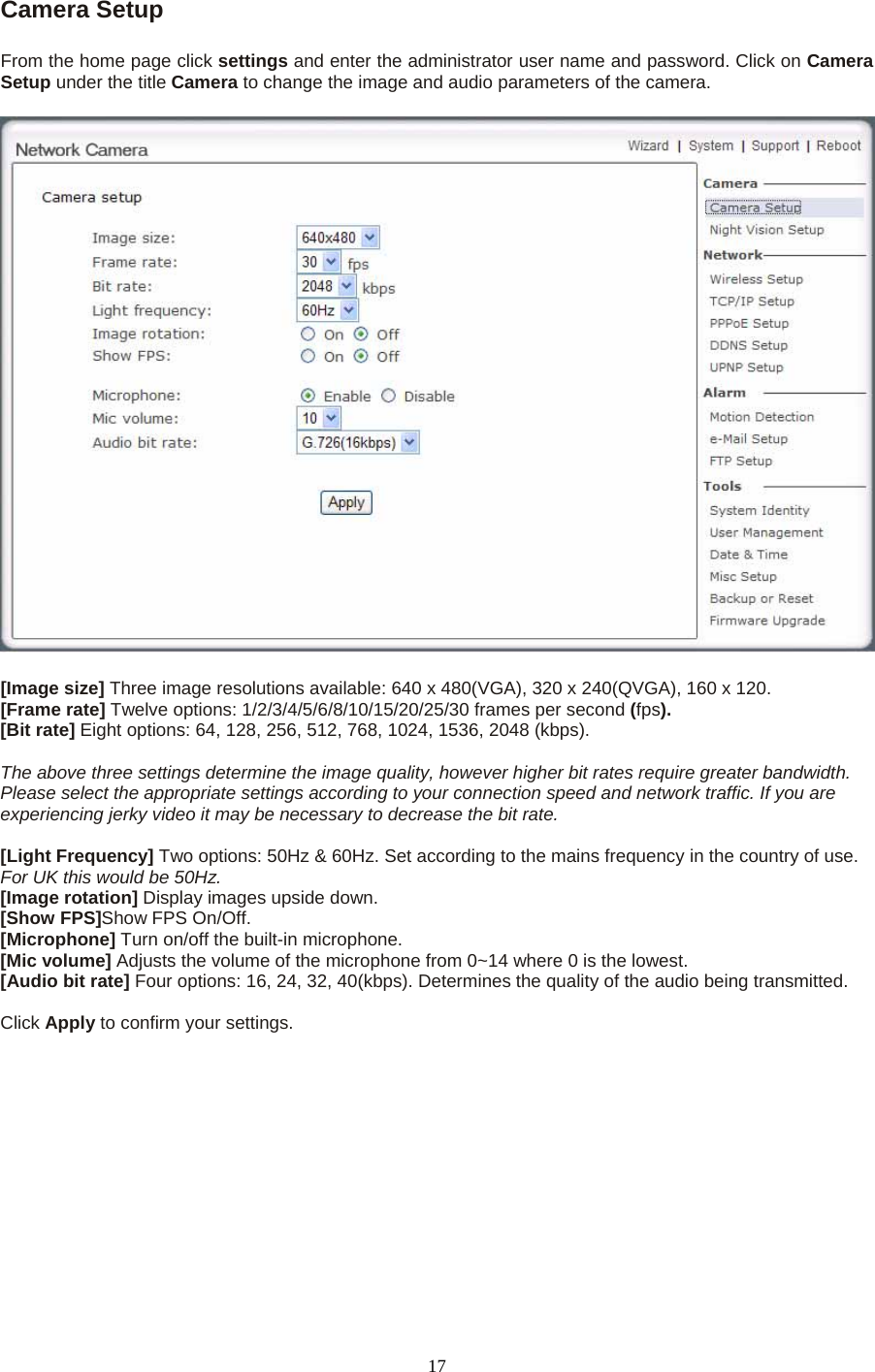 Camera Setup    From the home page click settings and enter the administrator user name and password. Click on Camera Setup under the title Camera to change the image and audio parameters of the camera.    [Image size] Three image resolutions available: 640 x 480(VGA), 320 x 240(QVGA), 160 x 120. [Frame rate] Twelve options: 1/2/3/4/5/6/8/10/15/20/25/30 frames per second (fps). [Bit rate] Eight options: 64, 128, 256, 512, 768, 1024, 1536, 2048 (kbps).  The above three settings determine the image quality, however higher bit rates require greater bandwidth. Please select the appropriate settings according to your connection speed and network traffic. If you are experiencing jerky video it may be necessary to decrease the bit rate.  [Light Frequency] Two options: 50Hz &amp; 60Hz. Set according to the mains frequency in the country of use. For UK this would be 50Hz. [Image rotation] Display images upside down. [Show FPS]Show FPS On/Off.   [Microphone] Turn on/off the built-in microphone.   [Mic volume] Adjusts the volume of the microphone from 0~14 where 0 is the lowest.   [Audio bit rate] Four options: 16, 24, 32, 40(kbps). Determines the quality of the audio being transmitted.    Click Apply to confirm your settings.  17