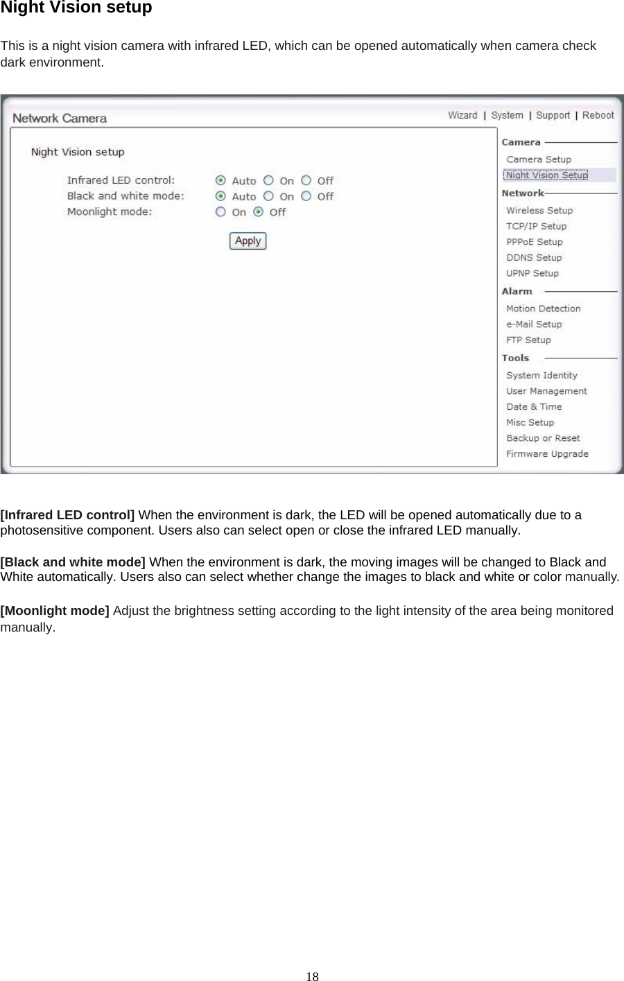Night Vision setup  This is a night vision camera with infrared LED, which can be opened automatically when camera check dark environment.     [Infrared LED control] When the environment is dark, the LED will be opened automatically due to a photosensitive component. Users also can select open or close the infrared LED manually.  [Black and white mode] When the environment is dark, the moving images will be changed to Black and White automatically. Users also can select whether change the images to black and white or color manually.  [Moonlight mode] Adjust the brightness setting according to the light intensity of the area being monitored manually. 18