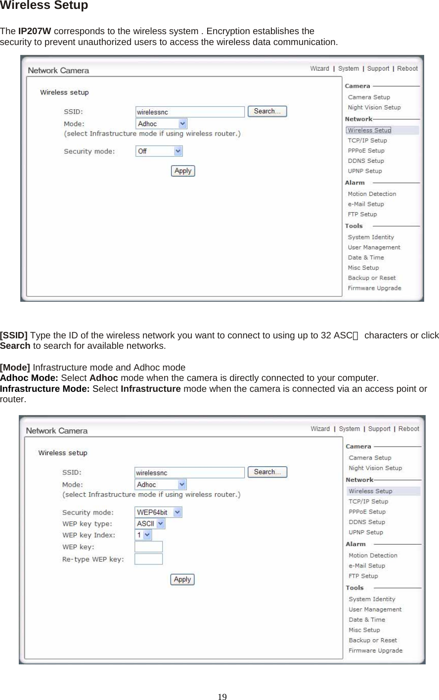 Wireless Setup    The IP207W corresponds to the wireless system . Encryption establishes the security to prevent unauthorized users to access the wireless data communication.       [SSID] Type the ID of the wireless network you want to connect to using up to 32 ASC  Ⅱcharacters or click Search to search for available networks.    [Mode] Infrastructure mode and Adhoc mode   Adhoc Mode: Select Adhoc mode when the camera is directly connected to your computer.   Infrastructure Mode: Select Infrastructure mode when the camera is connected via an access point or router.     19