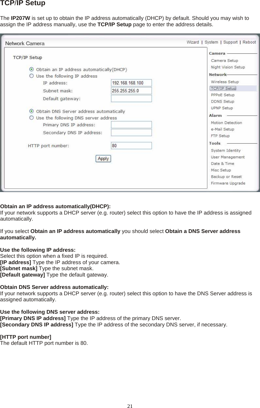 TCP/IP Setup    The IP207W is set up to obtain the IP address automatically (DHCP) by default. Should you may wish to assign the IP address manually, use the TCP/IP Setup page to enter the address details.   Obtain an IP address automatically(DHCP): If your network supports a DHCP server (e.g. router) select this option to have the IP address is assigned automatically.   If you select Obtain an IP address automatically you should select Obtain a DNS Server address automatically.   Use the following IP address:   Select this option when a fixed IP is required.   [IP address] Type the IP address of your camera.   [Subnet mask] Type the subnet mask.   [Default gateway] Type the default gateway.    Obtain DNS Server address automatically: If your network supports a DHCP server (e.g. router) select this option to have the DNS Server address is assigned automatically.    Use the following DNS server address: [Primary DNS IP address] Type the IP address of the primary DNS server.   [Secondary DNS IP address] Type the IP address of the secondary DNS server, if necessary.    [HTTP port number] The default HTTP port number is 80.  21