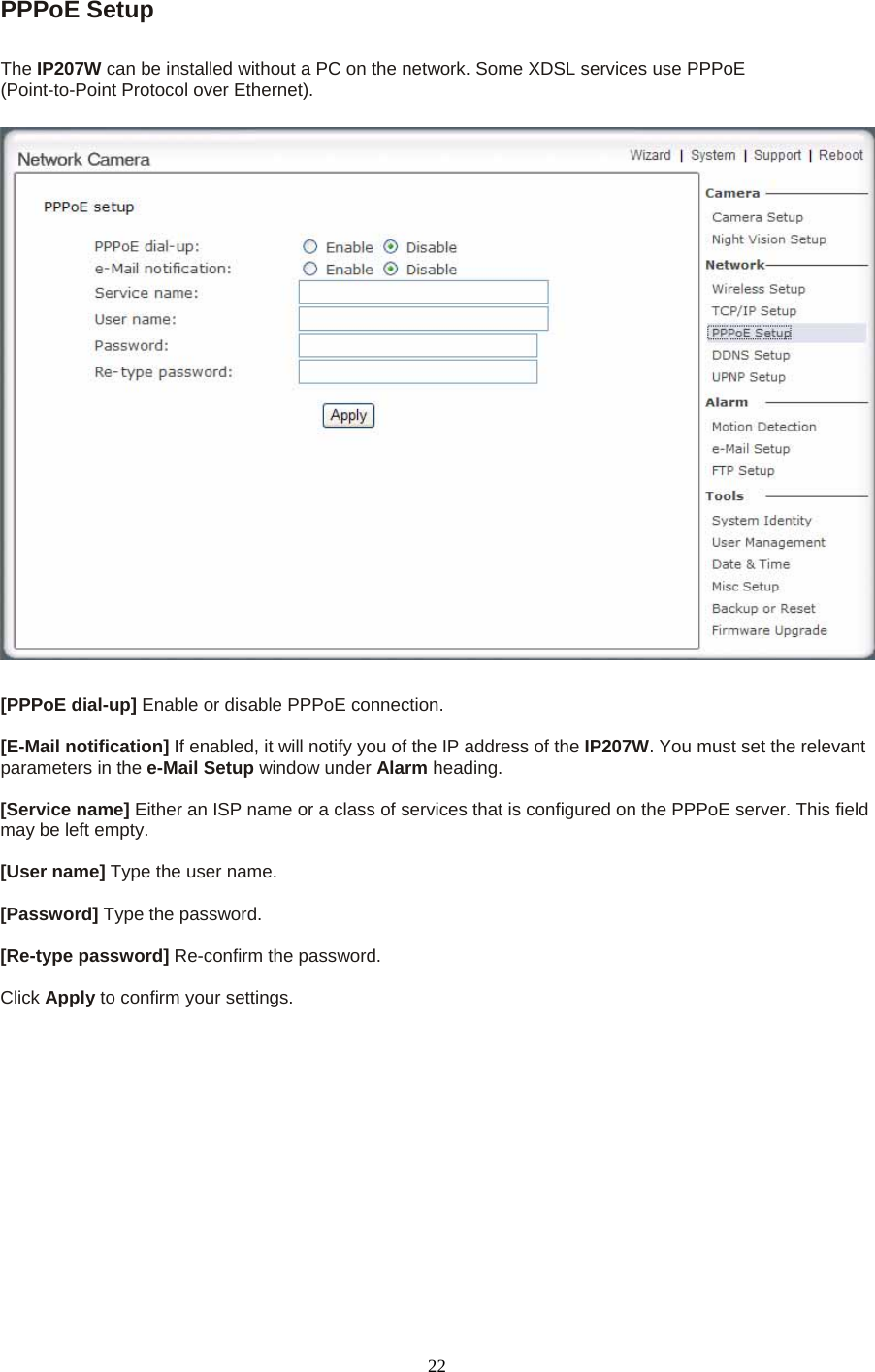 PPPoE Setup   The IP207W can be installed without a PC on the network. Some XDSL services use PPPoE   (Point-to-Point Protocol over Ethernet).    [PPPoE dial-up] Enable or disable PPPoE connection.    [E-Mail notification] If enabled, it will notify you of the IP address of the IP207W. You must set the relevant parameters in the e-Mail Setup window under Alarm heading.   [Service name] Either an ISP name or a class of services that is configured on the PPPoE server. This field may be left empty.    [User name] Type the user name.    [Password] Type the password.    [Re-type password] Re-confirm the password.    Click Apply to confirm your settings.  22