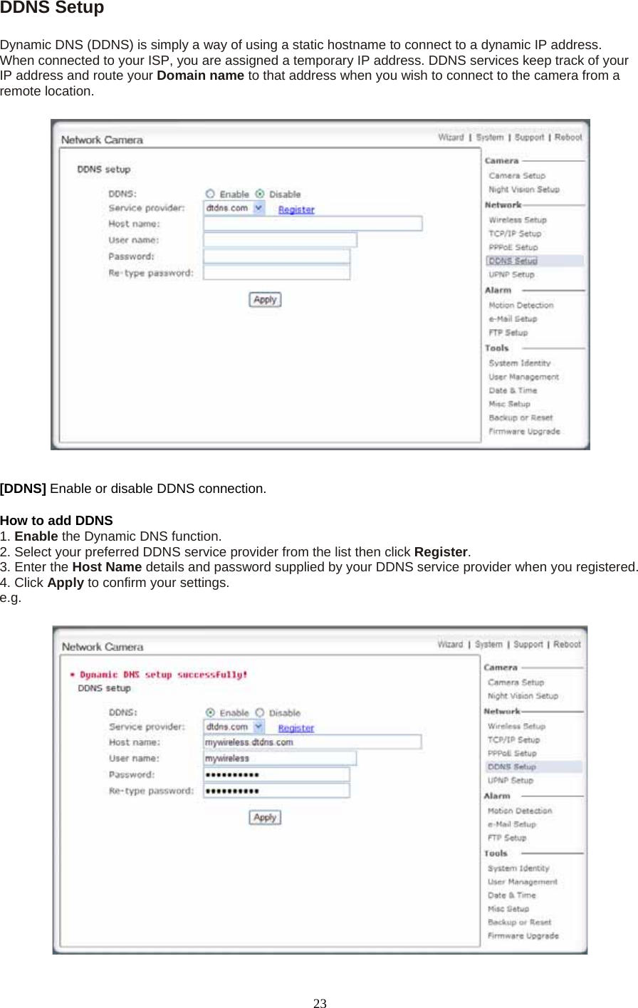 DDNS Setup    Dynamic DNS (DDNS) is simply a way of using a static hostname to connect to a dynamic IP address. When connected to your ISP, you are assigned a temporary IP address. DDNS services keep track of your IP address and route your Domain name to that address when you wish to connect to the camera from a remote location. [DDNS] Enable or disable DDNS connection.   How to add DDNS   1. Enable the Dynamic DNS function.   2. Select your preferred DDNS service provider from the list then click Register.  3. Enter the Host Name details and password supplied by your DDNS service provider when you registered.   4. Click Apply to confirm your settings. e.g.  23