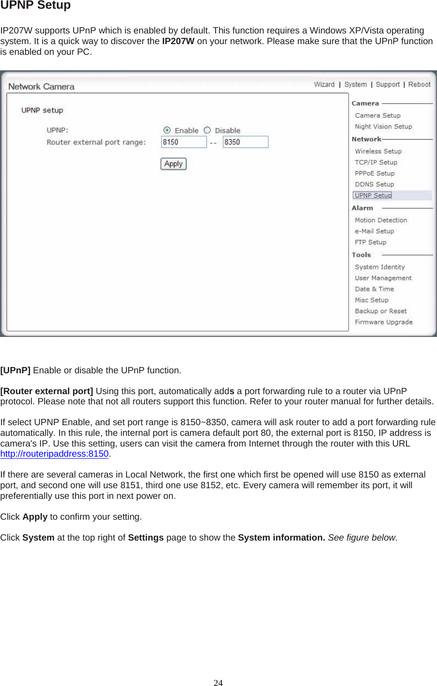 UPNP Setup    IP207W supports UPnP which is enabled by default. This function requires a Windows XP/Vista operating system. It is a quick way to discover the IP207W on your network. Please make sure that the UPnP function is enabled on your PC.   [UPnP] Enable or disable the UPnP function.    [Router external port] Using this port, automatically adds a port forwarding rule to a router via UPnP protocol. Please note that not all routers support this function. Refer to your router manual for further details.    If select UPNP Enable, and set port range is 8150~8350, camera will ask router to add a port forwarding rule automatically. In this rule, the internal port is camera default port 80, the external port is 8150, IP address is camera&apos;s IP. Use this setting, users can visit the camera from Internet through the router with this URL http://routeripaddress:8150.   If there are several cameras in Local Network, the first one which first be opened will use 8150 as external port, and second one will use 8151, third one use 8152, etc. Every camera will remember its port, it will preferentially use this port in next power on.    Click Apply to confirm your setting.  Click System at the top right of Settings page to show the System information. See figure below.   24