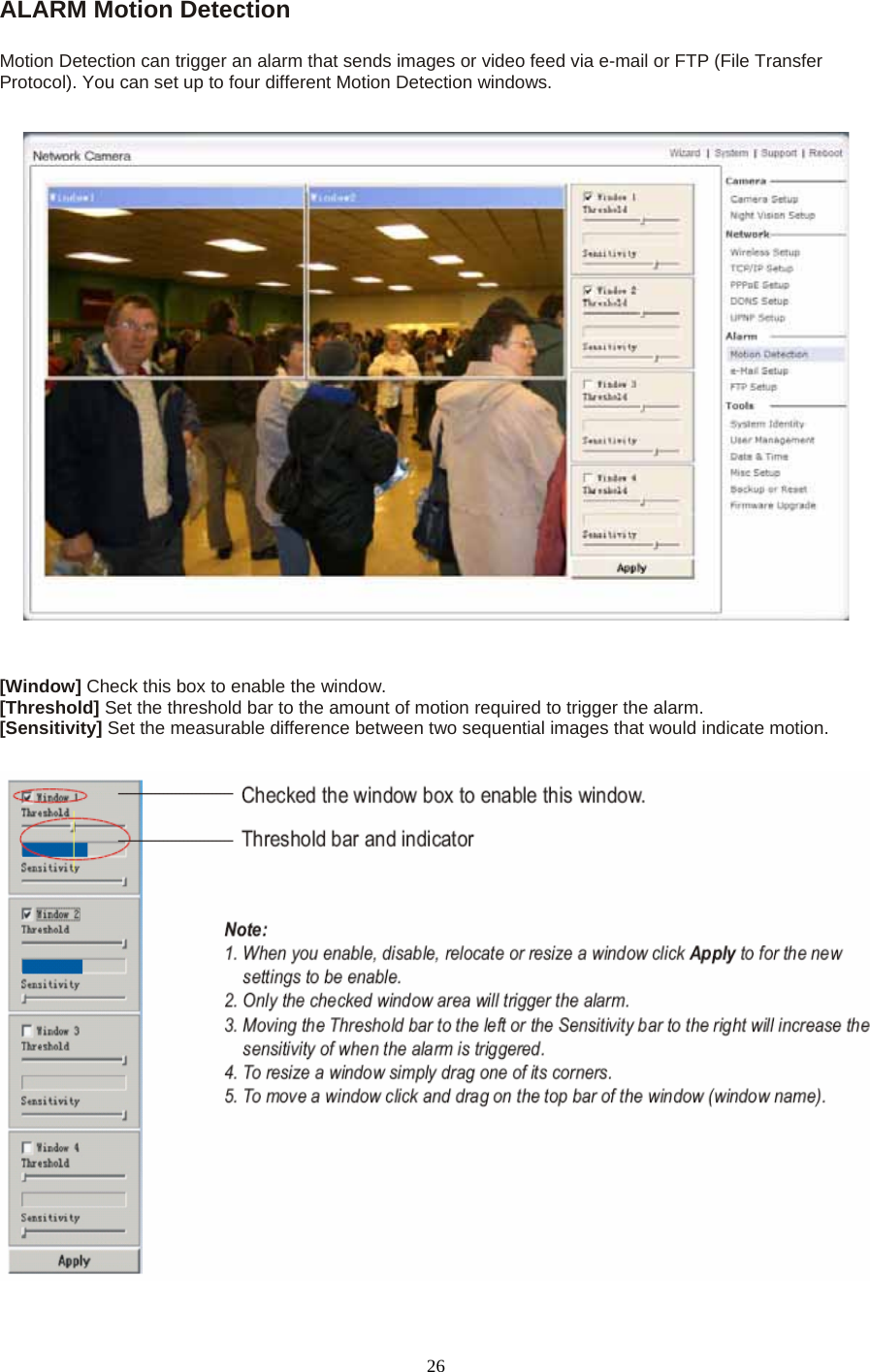 ALARM Motion Detection  Motion Detection can trigger an alarm that sends images or video feed via e-mail or FTP (File Transfer Protocol). You can set up to four different Motion Detection windows.       [Window] Check this box to enable the window. [Threshold] Set the threshold bar to the amount of motion required to trigger the alarm. [Sensitivity] Set the measurable difference between two sequential images that would indicate motion.    26