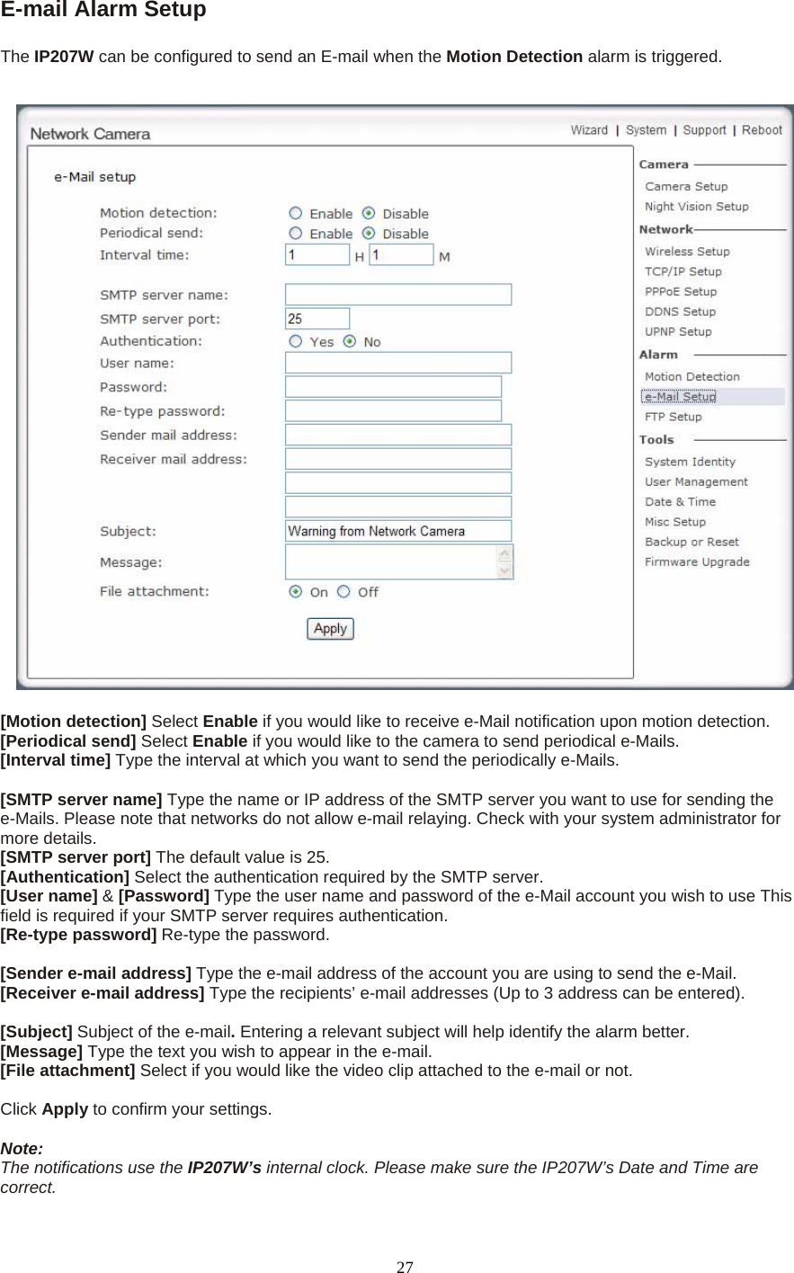 E-mail Alarm Setup    The IP207W can be configured to send an E-mail when the Motion Detection alarm is triggered.     [Motion detection] Select Enable if you would like to receive e-Mail notification upon motion detection. [Periodical send] Select Enable if you would like to the camera to send periodical e-Mails. [Interval time] Type the interval at which you want to send the periodically e-Mails.  [SMTP server name] Type the name or IP address of the SMTP server you want to use for sending the e-Mails. Please note that networks do not allow e-mail relaying. Check with your system administrator for more details.   [SMTP server port] The default value is 25.   [Authentication] Select the authentication required by the SMTP server.   [User name] &amp; [Password] Type the user name and password of the e-Mail account you wish to use This field is required if your SMTP server requires authentication.   [Re-type password] Re-type the password.    [Sender e-mail address] Type the e-mail address of the account you are using to send the e-Mail. [Receiver e-mail address] Type the recipients’ e-mail addresses (Up to 3 address can be entered).    [Subject] Subject of the e-mail. Entering a relevant subject will help identify the alarm better.   [Message] Type the text you wish to appear in the e-mail.   [File attachment] Select if you would like the video clip attached to the e-mail or not.    Click Apply to confirm your settings.  Note: The notifications use the IP207W’s internal clock. Please make sure the IP207W’s Date and Time are correct.  27