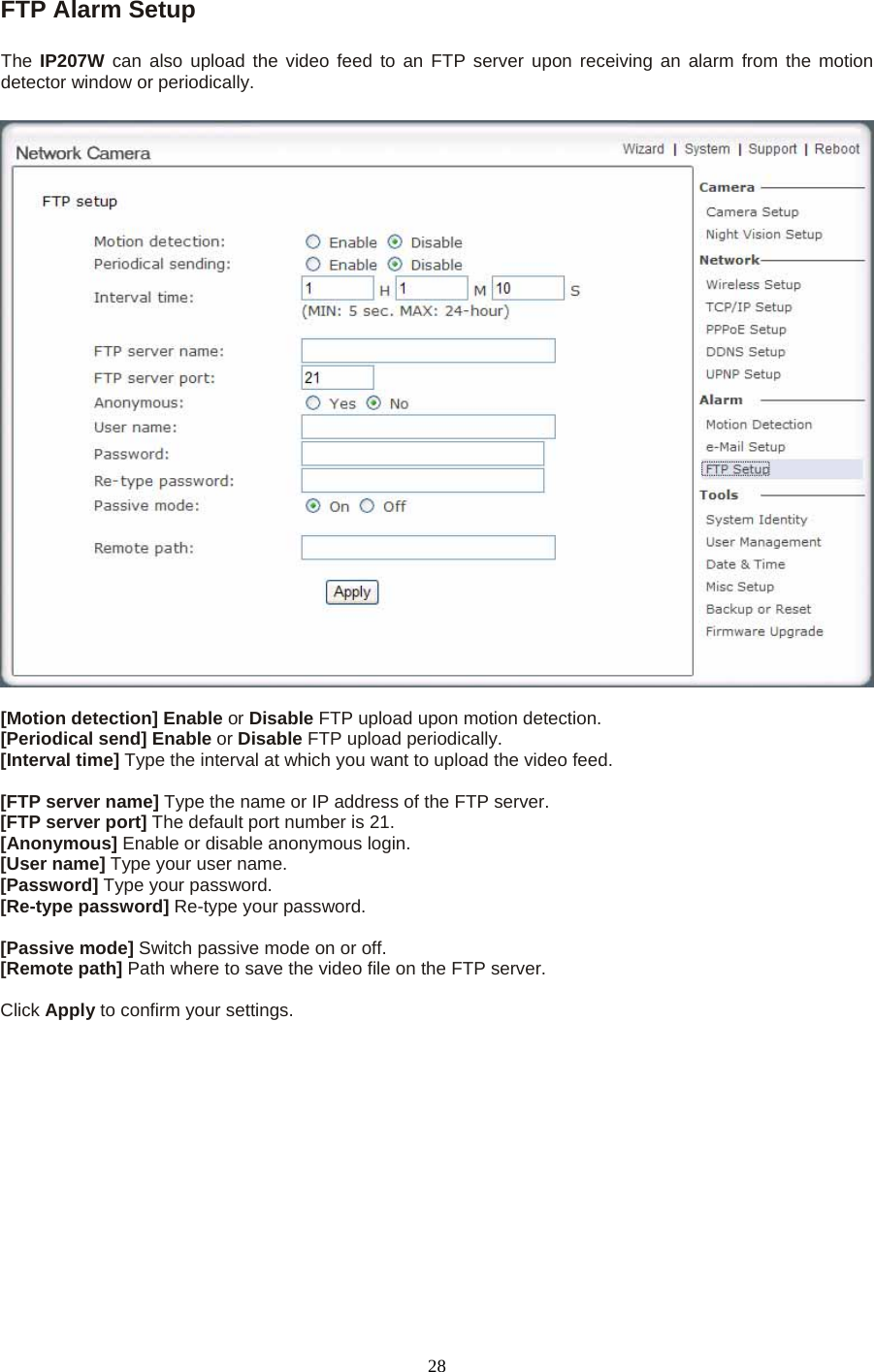 FTP Alarm Setup   The  IP207W can also upload the video feed to an FTP server upon receiving an alarm from the motion detector window or periodically. [Motion detection] Enable or Disable FTP upload upon motion detection. [Periodical send] Enable or Disable FTP upload periodically. [Interval time] Type the interval at which you want to upload the video feed.  [FTP server name] Type the name or IP address of the FTP server. [FTP server port] The default port number is 21. [Anonymous] Enable or disable anonymous login. [User name] Type your user name. [Password] Type your password. [Re-type password] Re-type your password.  [Passive mode] Switch passive mode on or off. [Remote path] Path where to save the video file on the FTP server.  Click Apply to confirm your settings.   28