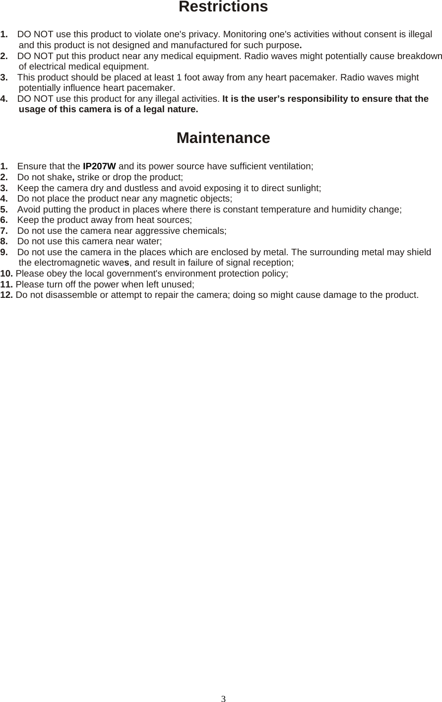 Restrictions  1.    DO NOT use this product to violate one&apos;s privacy. Monitoring one&apos;s activities without consent is illegal and this product is not designed and manufactured for such purpose.   2.  DO NOT put this product near any medical equipment. Radio waves might potentially cause breakdown of electrical medical equipment.   3.  This product should be placed at least 1 foot away from any heart pacemaker. Radio waves might potentially influence heart pacemaker.   4.    DO NOT use this product for any illegal activities. It is the user’s responsibility to ensure that the usage of this camera is of a legal nature.    Maintenance  1.  Ensure that the IP207W and its power source have sufficient ventilation;   2.  Do not shake, strike or drop the product;   3.  Keep the camera dry and dustless and avoid exposing it to direct sunlight;   4.  Do not place the product near any magnetic objects;   5.  Avoid putting the product in places where there is constant temperature and humidity change; 6.  Keep the product away from heat sources;   7.  Do not use the camera near aggressive chemicals;   8.  Do not use this camera near water;   9.  Do not use the camera in the places which are enclosed by metal. The surrounding metal may shield the electromagnetic waves, and result in failure of signal reception;   10. Please obey the local government&apos;s environment protection policy;   11. Please turn off the power when left unused;   12. Do not disassemble or attempt to repair the camera; doing so might cause damage to the product.   3