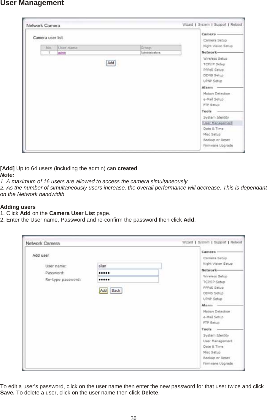 User Management     [Add] Up to 64 users (including the admin) can created  Note:  1. A maximum of 16 users are allowed to access the camera simultaneously.   2. As the number of simultaneously users increase, the overall performance will decrease. This is dependant on the Network bandwidth.  Adding users   1. Click Add on the Camera User List page.  2. Enter the User name, Password and re-confirm the password then click Add.      To edit a user’s password, click on the user name then enter the new password for that user twice and click Save. To delete a user, click on the user name then click Delete.  30