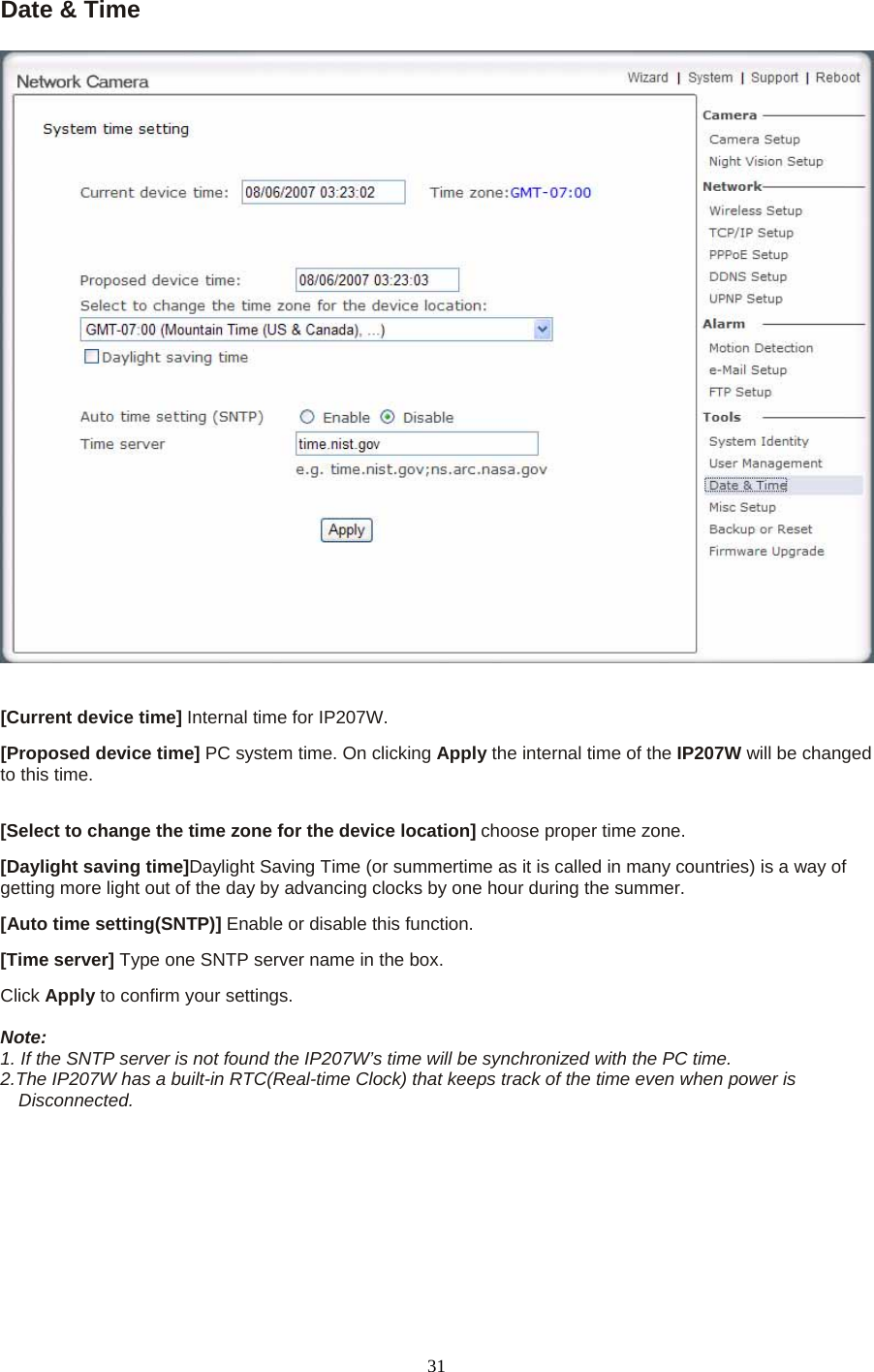 Date &amp; Time    [Current device time] Internal time for IP207W.   [Proposed device time] PC system time. On clicking Apply the internal time of the IP207W will be changed to this time.  [Select to change the time zone for the device location] choose proper time zone.   [Daylight saving time]Daylight Saving Time (or summertime as it is called in many countries) is a way of getting more light out of the day by advancing clocks by one hour during the summer.   [Auto time setting(SNTP)] Enable or disable this function.   [Time server] Type one SNTP server name in the box. Click Apply to confirm your settings.  Note:  1. If the SNTP server is not found the IP207W’s time will be synchronized with the PC time.   2.The IP207W has a built-in RTC(Real-time Clock) that keeps track of the time even when power is Disconnected.   31