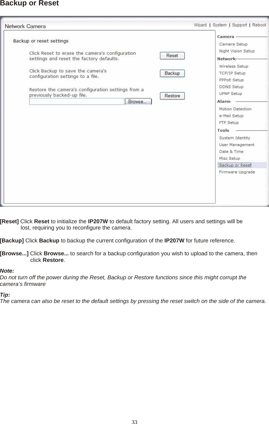 Backup or Reset      [Reset] Click Reset to initialize the IP207W to default factory setting. All users and settings will be   lost, requiring you to reconfigure the camera.    [Backup] Click Backup to backup the current configuration of the IP207W for future reference.    [Browse...] Click Browse... to search for a backup configuration you wish to upload to the camera, then   click Restore.  Note:   Do not turn off the power during the Reset, Backup or Restore functions since this might corrupt the camera’s firmware   Tip:   The camera can also be reset to the default settings by pressing the reset switch on the side of the camera.      33