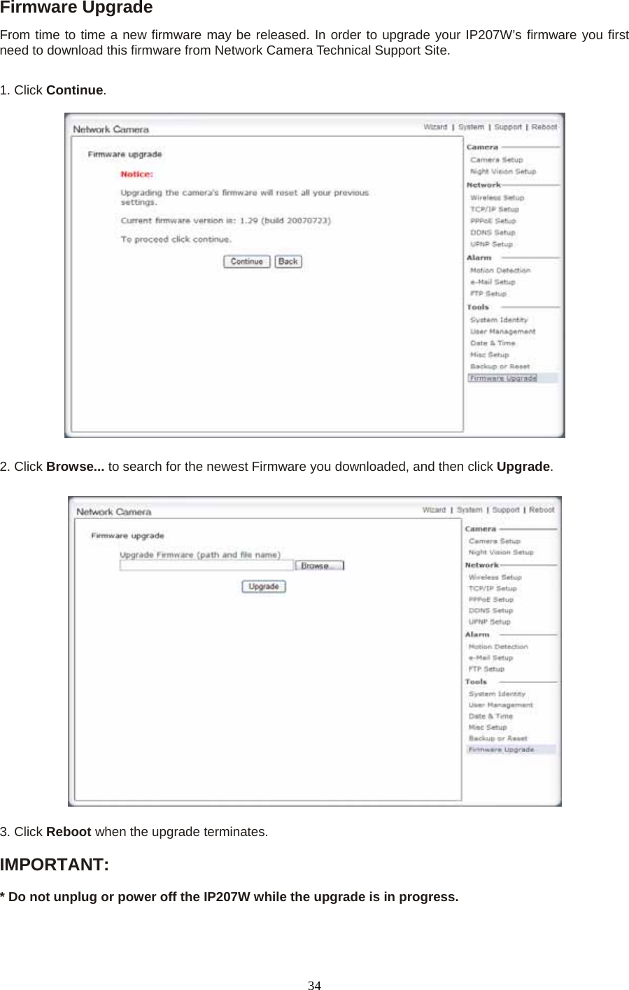 Firmware Upgrade   From time to time a new firmware may be released. In order to upgrade your IP207W’s firmware you first need to download this firmware from Network Camera Technical Support Site.1. Click Continue.    2. Click Browse... to search for the newest Firmware you downloaded, and then click Upgrade.  3. Click Reboot when the upgrade terminates.  IMPORTANT:    * Do not unplug or power off the IP207W while the upgrade is in progress.  34