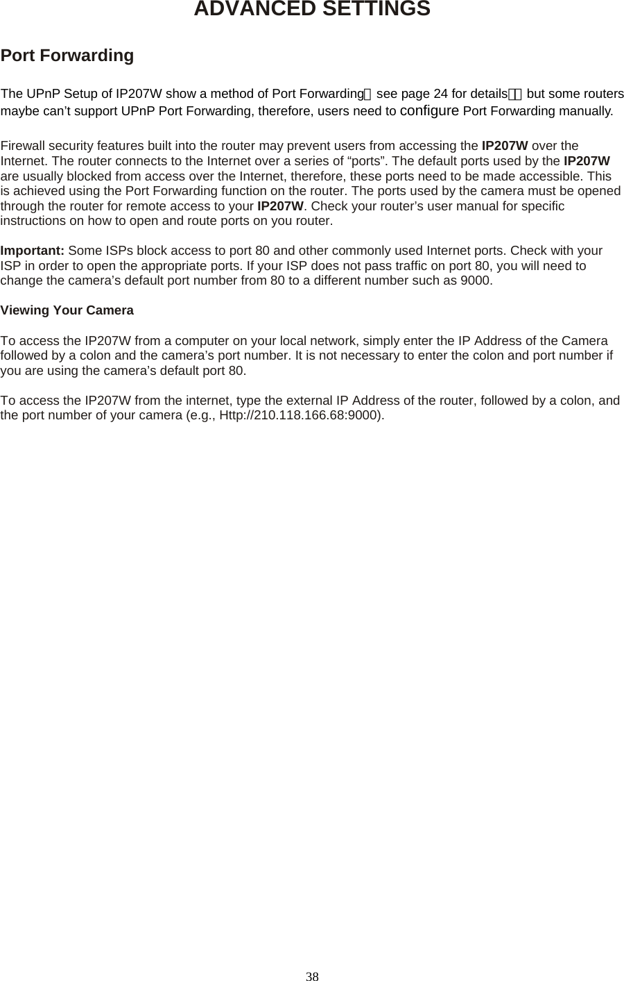 ADVANCED SETTINGS  Port Forwarding  The UPnP Setup of IP207W show a method of Port Forwarding（see page 24 for details），but some routers maybe can’t support UPnP Port Forwarding, therefore, users need to configure Port Forwarding manually.  Firewall security features built into the router may prevent users from accessing the IP207W over the Internet. The router connects to the Internet over a series of “ports”. The default ports used by the IP207W are usually blocked from access over the Internet, therefore, these ports need to be made accessible. This is achieved using the Port Forwarding function on the router. The ports used by the camera must be opened through the router for remote access to your IP207W. Check your router’s user manual for specific instructions on how to open and route ports on you router.    Important: Some ISPs block access to port 80 and other commonly used Internet ports. Check with your ISP in order to open the appropriate ports. If your ISP does not pass traffic on port 80, you will need to change the camera’s default port number from 80 to a different number such as 9000.    Viewing Your Camera    To access the IP207W from a computer on your local network, simply enter the IP Address of the Camera followed by a colon and the camera’s port number. It is not necessary to enter the colon and port number if you are using the camera’s default port 80.    To access the IP207W from the internet, type the external IP Address of the router, followed by a colon, and the port number of your camera (e.g., Http://210.118.166.68:9000).    38