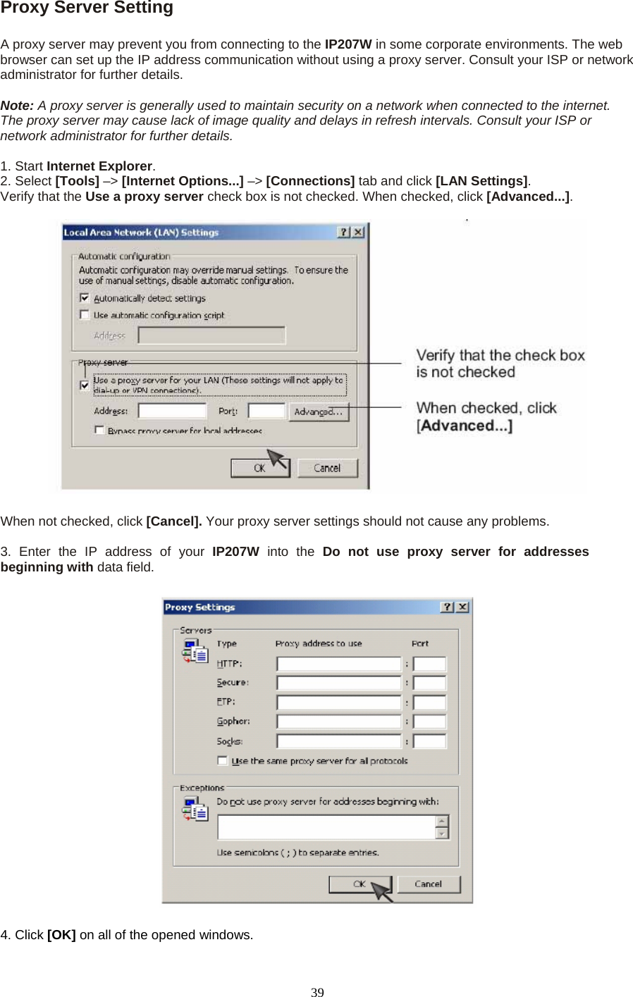 Proxy Server Setting  A proxy server may prevent you from connecting to the IP207W in some corporate environments. The web browser can set up the IP address communication without using a proxy server. Consult your ISP or network administrator for further details.    Note: A proxy server is generally used to maintain security on a network when connected to the internet. The proxy server may cause lack of image quality and delays in refresh intervals. Consult your ISP or network administrator for further details.    1. Start Internet Explorer.  2. Select [Tools] –&gt; [Internet Options...] –&gt; [Connections] tab and click [LAN Settings].  Verify that the Use a proxy server check box is not checked. When checked, click [Advanced...].    When not checked, click [Cancel]. Your proxy server settings should not cause any problems.    3. Enter the IP address of your IP207W  into the Do not use proxy server for addresses beginning with data field.  4. Click [OK] on all of the opened windows.  39