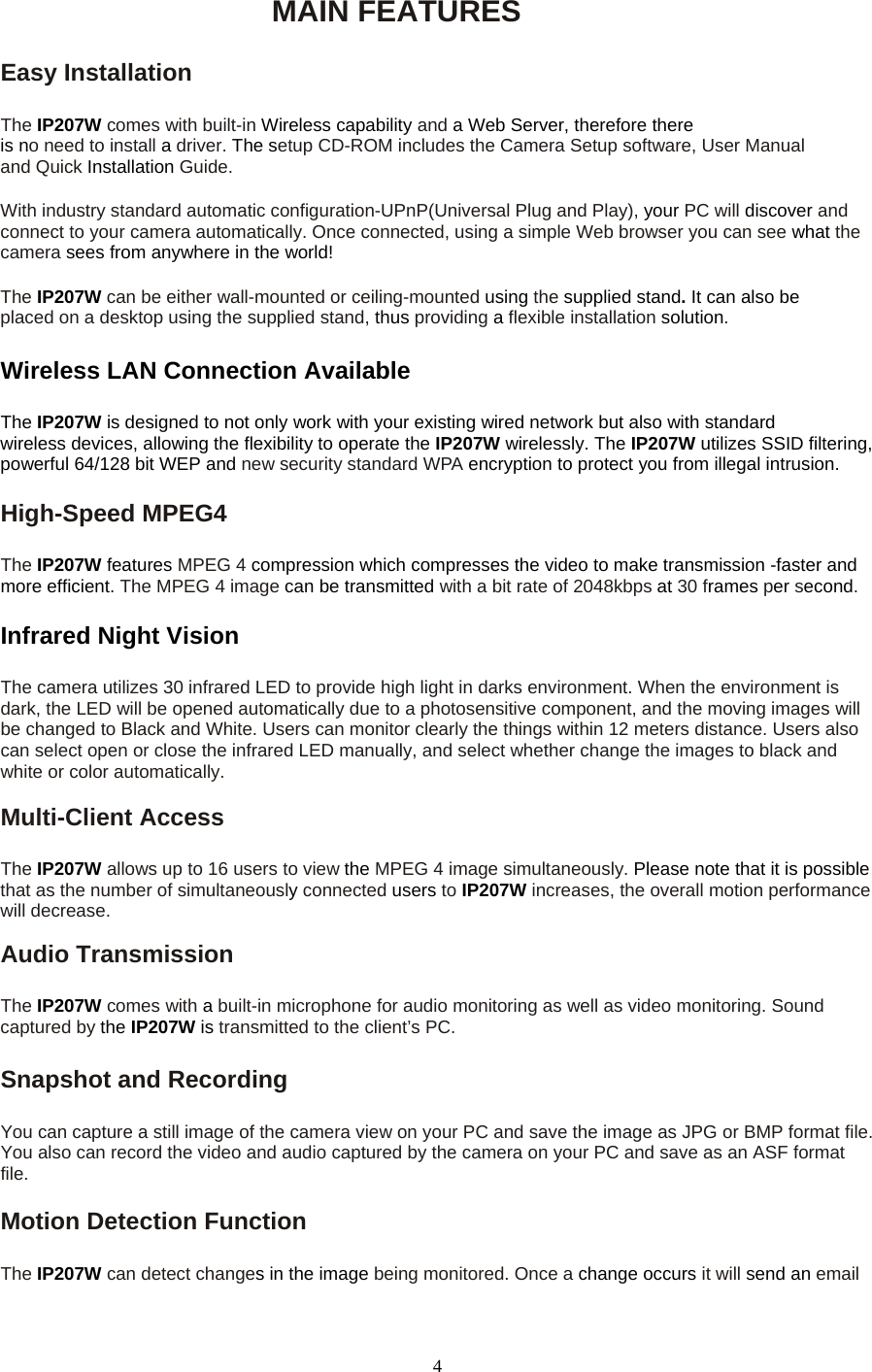 MAIN FEATURES  Easy Installation    The IP207W comes with built-in Wireless capability and a Web Server, therefore there is no need to install a driver. The setup CD-ROM includes the Camera Setup software, User Manual and Quick Installation Guide.  With industry standard automatic configuration-UPnP(Universal Plug and Play), your PC will discover and connect to your camera automatically. Once connected, using a simple Web browser you can see what the camera sees from anywhere in the world!   The IP207W can be either wall-mounted or ceiling-mounted using the supplied stand. It can also be placed on a desktop using the supplied stand, thus providing a flexible installation solution.Wireless LAN Connection Available    The IP207W is designed to not only work with your existing wired network but also with standard  wireless devices, allowing the flexibility to operate the IP207W wirelessly. The IP207W utilizes SSID filtering, powerful 64/128 bit WEP and new security standard WPA encryption to protect you from illegal intrusion.   High-Speed MPEG4    The IP207W features MPEG 4 compression which compresses the video to make transmission -faster and more efficient. The MPEG 4 image can be transmitted with a bit rate of 2048kbps at 30 frames per second.   Infrared Night Vision  The camera utilizes 30 infrared LED to provide high light in darks environment. When the environment is   dark, the LED will be opened automatically due to a photosensitive component, and the moving images will be changed to Black and White. Users can monitor clearly the things within 12 meters distance. Users also   can select open or close the infrared LED manually, and select whether change the images to black and white or color automatically.  Multi-Client Access    The IP207W allows up to 16 users to view the MPEG 4 image simultaneously. Please note that it is possible that as the number of simultaneously connected users to IP207W increases, the overall motion performance will decrease.  Audio Transmission    The IP207W comes with a built-in microphone for audio monitoring as well as video monitoring. Sound captured by the IP207W is transmitted to the client’s PC.  Snapshot and Recording    You can capture a still image of the camera view on your PC and save the image as JPG or BMP format file. You also can record the video and audio captured by the camera on your PC and save as an ASF format file.  Motion Detection Function    The IP207W can detect changes in the image being monitored. Once a change occurs it will send an email  4