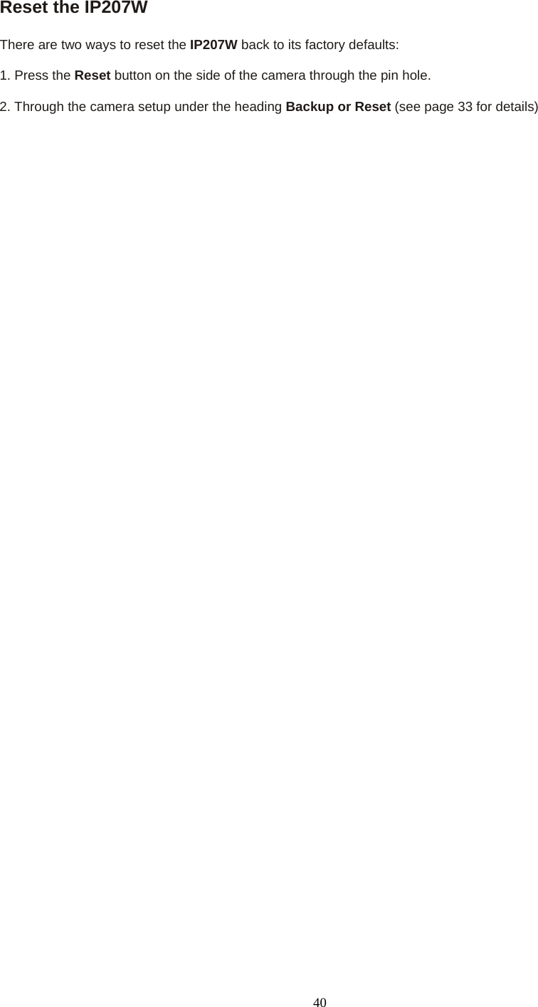 Reset the IP207W    There are two ways to reset the IP207W back to its factory defaults:    1. Press the Reset button on the side of the camera through the pin hole.    2. Through the camera setup under the heading Backup or Reset (see page 33 for details)  40