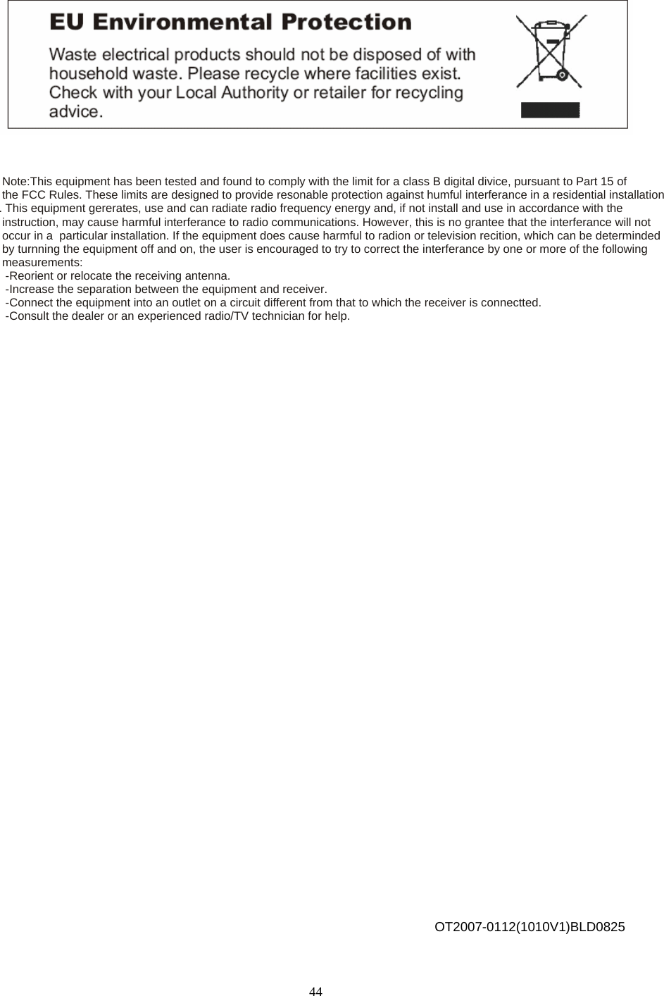            Note:This equipment has been tested and found to comply with the limit for a class B digital divice, pursuant to Part 15 of   the FCC Rules. These limits are designed to provide resonable protection against humful interferance in a residential installation. This equipment gererates, use and can radiate radio frequency energy and, if not install and use in accordance with the  instruction, may cause harmful interferance to radio communications. However, this is no grantee that the interferance will not  occur in a  particular installation. If the equipment does cause harmful to radion or television recition, which can be determinded by turnning the equipment off and on, the user is encouraged to try to correct the interferance by one or more of the following  measurements:  -Reorient or relocate the receiving antenna.  -Increase the separation between the equipment and receiver.  -Connect the equipment into an outlet on a circuit different from that to which the receiver is connectted.  -Consult the dealer or an experienced radio/TV technician for help.                                                OT2007-0112(1010V1)BLD0825  44