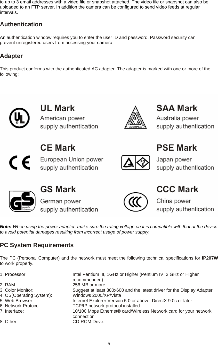 to up to 3 email addresses with a video file or snapshot attached. The video file or snapshot can also be uploaded to an FTP server. In addition the camera can be configured to send video feeds at regular intervals.  Authentication   An authentication window requires you to enter the user ID and password. Password security can prevent unregistered users from accessing your camera.Adapter   This product conforms with the authenticated AC adapter. The adapter is marked with one or more of the following:  Note: When using the power adapter, make sure the rating voltage on it is compatible with that of the device to avoid potential damages resulting from incorrect usage of power supply.  PC System Requirements    The PC (Personal Computer) and the network must meet the following technical specifications for IP207W to work properly.   1. Processor:            Intel Pentium III, 1GHz or Higher (Pentium IV, 2 GHz or Higher recommended)                                              2. RAM:          256 MB or more   3. Color Monitor:        Suggest at least 800x600 and the latest driver for the Display Adapter   4. OS(Operating System):   Windows 2000/XP/Vista  5. Web Browser:        Internet Explorer Version 5.0 or above, DirectX 9.0c or later   6. Network Protocol:      TCP/IP network protocol installed.   7. Interface:               10/100 Mbps Ethernet® card/Wireless Network card for your network                                   connection 8. Other:    CD-ROM Drive.  5