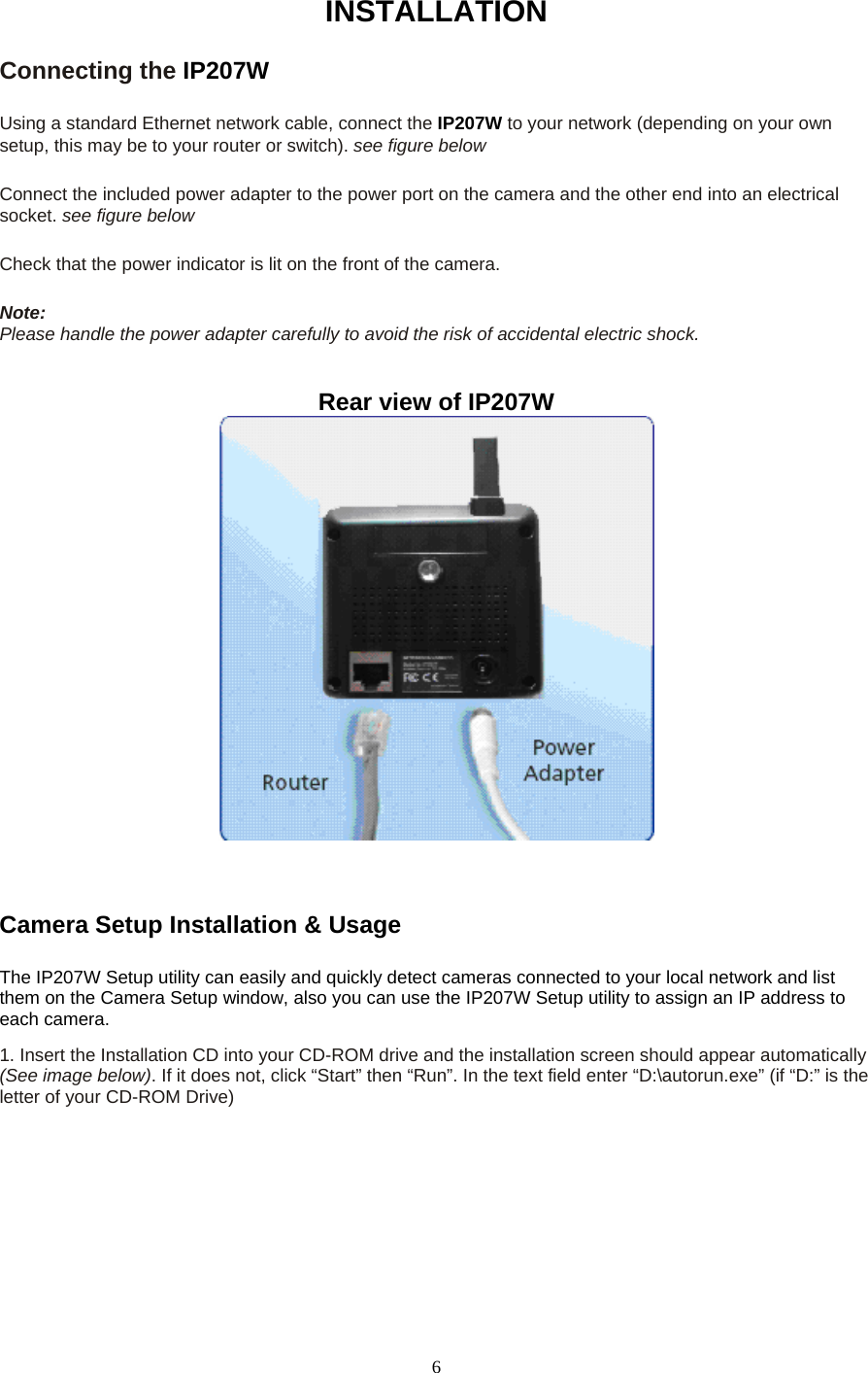 INSTALLATIONConnecting the IP207W   Using a standard Ethernet network cable, connect the IP207W to your network (depending on your own setup, this may be to your router or switch). see figure below    Connect the included power adapter to the power port on the camera and the other end into an electrical socket. see figure below    Check that the power indicator is lit on the front of the camera.    Note:  Please handle the power adapter carefully to avoid the risk of accidental electric shock.  Rear view of IP207W      Camera Setup Installation &amp; Usage    The IP207W Setup utility can easily and quickly detect cameras connected to your local network and list them on the Camera Setup window, also you can use the IP207W Setup utility to assign an IP address to each camera.   1. Insert the Installation CD into your CD-ROM drive and the installation screen should appear automatically (See image below). If it does not, click “Start” then “Run”. In the text field enter “D:\autorun.exe” (if “D:” is the letter of your CD-ROM Drive)    6