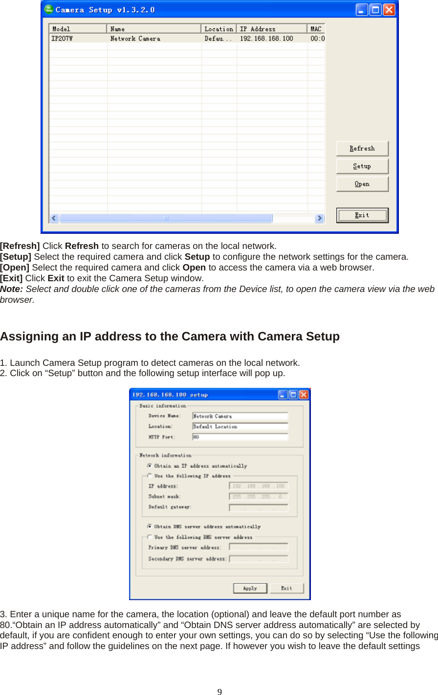  [Refresh] Click Refresh to search for cameras on the local network.   [Setup] Select the required camera and click Setup to configure the network settings for the camera.   [Open] Select the required camera and click Open to access the camera via a web browser.   [Exit] Click Exit to exit the Camera Setup window.   Note: Select and double click one of the cameras from the Device list, to open the camera view via the web browser.     Assigning an IP address to the Camera with Camera Setup    1. Launch Camera Setup program to detect cameras on the local network. 2. Click on “Setup” button and the following setup interface will pop up.      3. Enter a unique name for the camera, the location (optional) and leave the default port number as 80.“Obtain an IP address automatically” and “Obtain DNS server address automatically” are selected by default, if you are confident enough to enter your own settings, you can do so by selecting “Use the following IP address” and follow the guidelines on the next page. If however you wish to leave the default settings  9