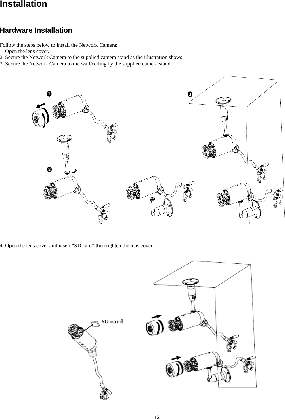 Installation  Hardware Installation Follow the steps below to install the Network Camera: 1. Open the lens cover. 2. Secure the Network Camera to the supplied camera stand as the illustration shows. 3. Secure the Network Camera to the wall/ceiling by the supplied camera stand.     4. Open the lens cover and insert “SD card” then tighten the lens cover.       12