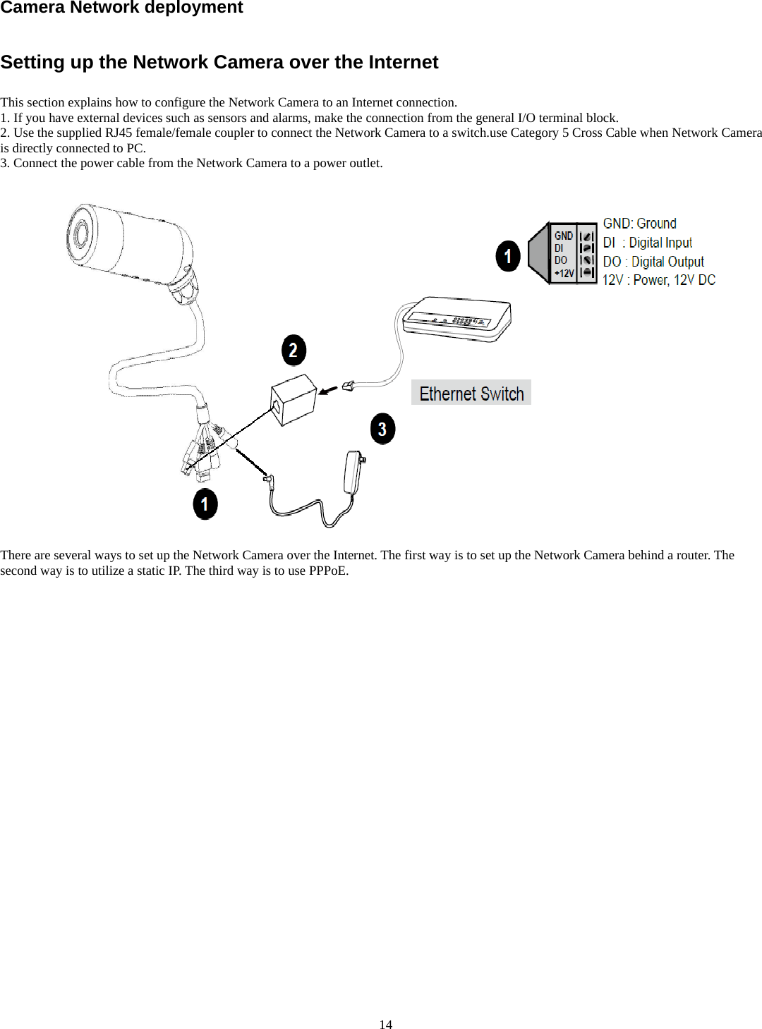 Camera Network deployment     Setting up the Network Camera over the Internet  This section explains how to configure the Network Camera to an Internet connection. 1. If you have external devices such as sensors and alarms, make the connection from the general I/O terminal block. 2. Use the supplied RJ45 female/female coupler to connect the Network Camera to a switch.use Category 5 Cross Cable when Network Camera is directly connected to PC. 3. Connect the power cable from the Network Camera to a power outlet.    There are several ways to set up the Network Camera over the Internet. The first way is to set up the Network Camera behind a router. The second way is to utilize a static IP. The third way is to use PPPoE.                       14