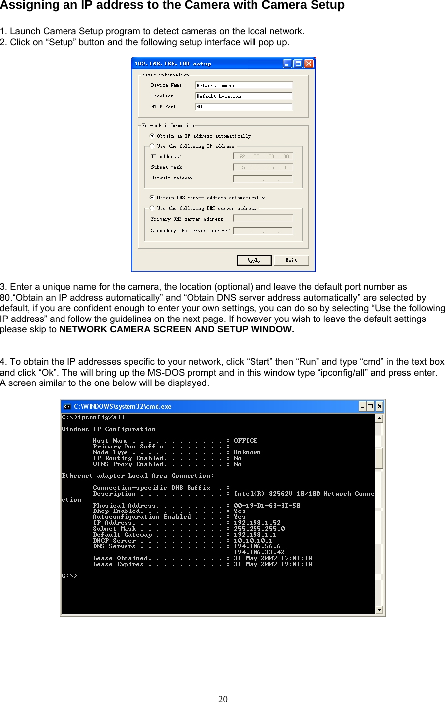 Assigning an IP address to the Camera with Camera Setup    1. Launch Camera Setup program to detect cameras on the local network. 2. Click on “Setup” button and the following setup interface will pop up.      3. Enter a unique name for the camera, the location (optional) and leave the default port number as 80.“Obtain an IP address automatically” and “Obtain DNS server address automatically” are selected by default, if you are confident enough to enter your own settings, you can do so by selecting “Use the following IP address” and follow the guidelines on the next page. If however you wish to leave the default settings please skip to NETWORK CAMERA SCREEN AND SETUP WINDOW.    4. To obtain the IP addresses specific to your network, click “Start” then “Run” and type “cmd” in the text box and click “Ok”. The will bring up the MS-DOS prompt and in this window type “ipconfig/all” and press enter. A screen similar to the one below will be displayed.          20