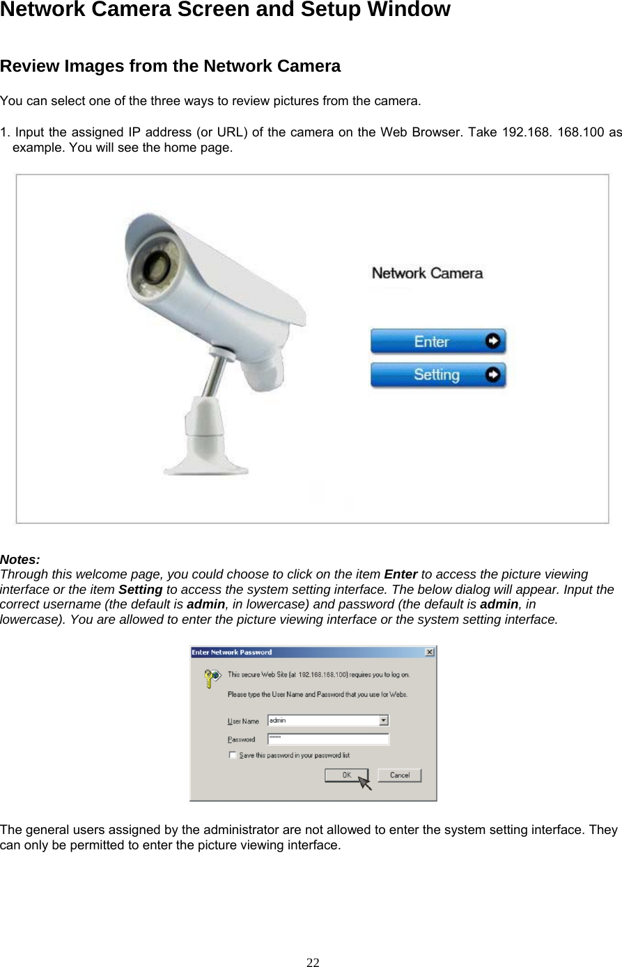 Network Camera Screen and Setup Window Review Images from the Network Camera   You can select one of the three ways to review pictures from the camera.   1. Input the assigned IP address (or URL) of the camera on the Web Browser. Take 192.168. 168.100 as example. You will see the home page.    Notes:   Through this welcome page, you could choose to click on the item Enter to access the picture viewing interface or the item Setting to access the system setting interface. The below dialog will appear. Input the correct username (the default is admin, in lowercase) and password (the default is admin, in     lowercase). You are allowed to enter the picture viewing interface or the system setting interface.       The general users assigned by the administrator are not allowed to enter the system setting interface. They can only be permitted to enter the picture viewing interface.     22