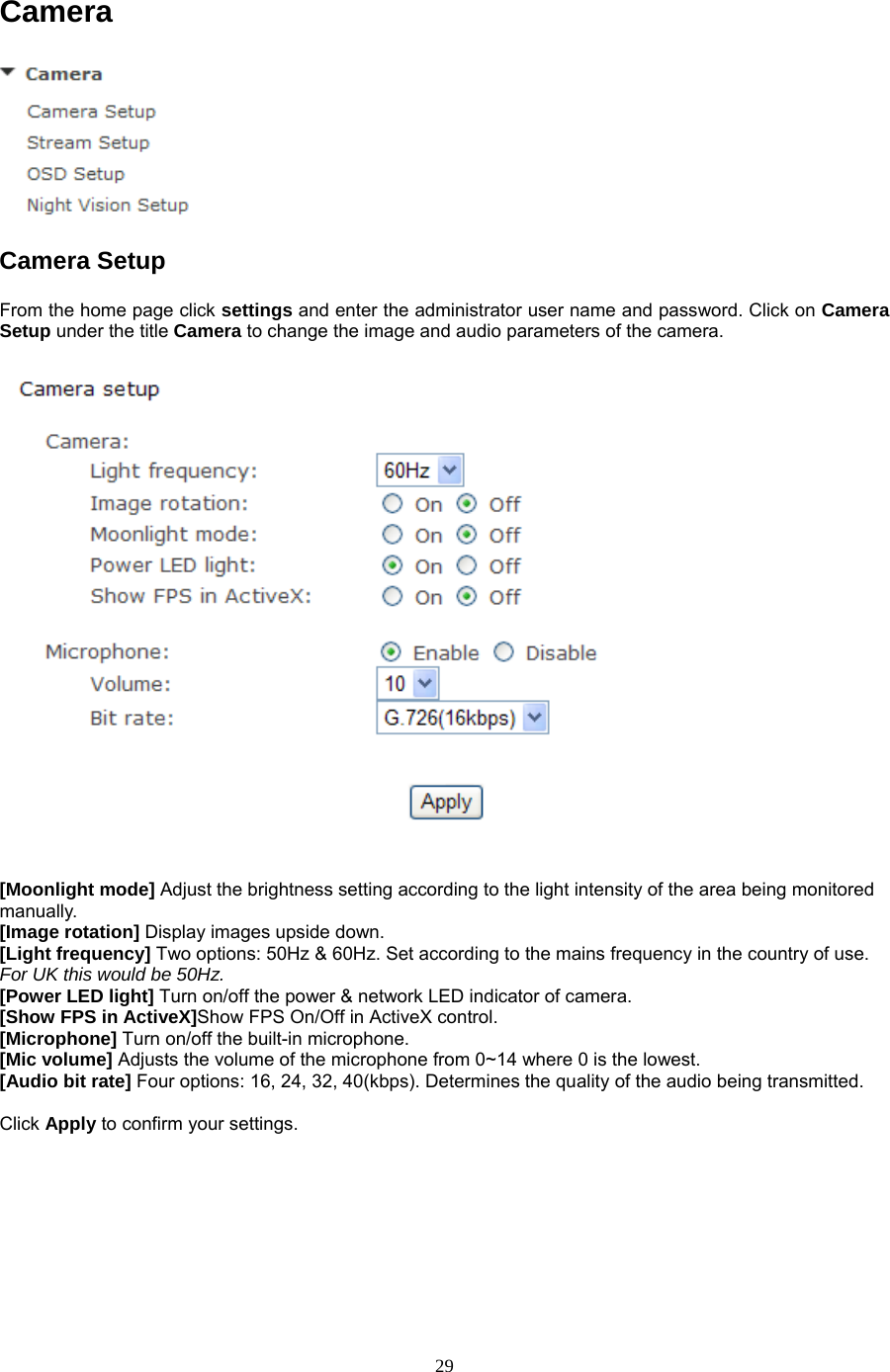 Camera  Camera Setup   From the home page click settings and enter the administrator user name and password. Click on Camera Setup under the title Camera to change the image and audio parameters of the camera.    [Moonlight mode] Adjust the brightness setting according to the light intensity of the area being monitored manually. [Image rotation] Display images upside down. [Light frequency] Two options: 50Hz &amp; 60Hz. Set according to the mains frequency in the country of use. For UK this would be 50Hz. [Power LED light] Turn on/off the power &amp; network LED indicator of camera.   [Show FPS in ActiveX]Show FPS On/Off in ActiveX control.   [Microphone] Turn on/off the built-in microphone.   [Mic volume] Adjusts the volume of the microphone from 0~14 where 0 is the lowest.   [Audio bit rate] Four options: 16, 24, 32, 40(kbps). Determines the quality of the audio being transmitted.    Click Apply to confirm your settings.  29