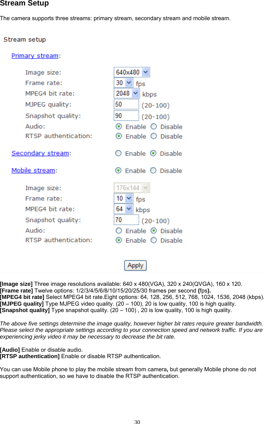 Stream Setup The camera supports three streams: primary stream, secondary stream and mobile stream.      [Image size] Three image resolutions available: 640 x 480(VGA), 320 x 240(QVGA), 160 x 120. [Frame rate] Twelve options: 1/2/3/4/5/6/8/10/15/20/25/30 frames per second (fps). [MPEG4 bit rate] Select MPEG4 bit rate.Eight options: 64, 128, 256, 512, 768, 1024, 1536, 2048 (kbps). [MJPEG quality] Type MJPEG video quality. (20 – 100), 20 is low quality, 100 is high quality. [Snapshot quality] Type snapshot quality. (20 – 100) , 20 is low quality, 100 is high quality.  The above five settings determine the image quality, however higher bit rates require greater bandwidth. Please select the appropriate settings according to your connection speed and network traffic. If you are experiencing jerky video it may be necessary to decrease the bit rate.  [Audio] Enable or disable audio. [RTSP authentication] Enable or disable RTSP authentication.  You can use Mobile phone to play the mobile stream from camera, but generally Mobile phone do not support authentication, so we have to disable the RTSP authentication.     30