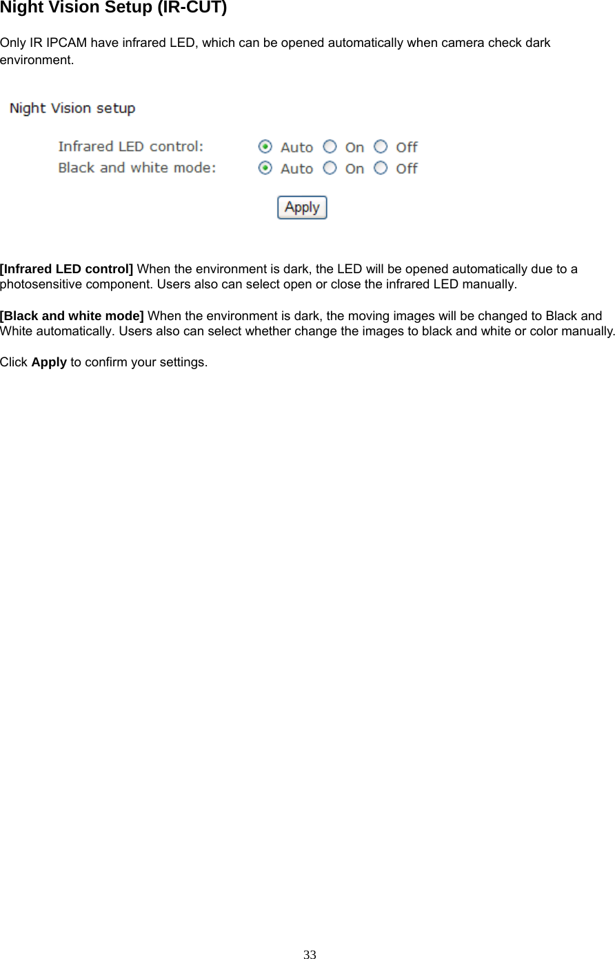 Night Vision Setup (IR-CUT) Only IR IPCAM have infrared LED, which can be opened automatically when camera check dark environment.     [Infrared LED control] When the environment is dark, the LED will be opened automatically due to a photosensitive component. Users also can select open or close the infrared LED manually.  [Black and white mode] When the environment is dark, the moving images will be changed to Black and White automatically. Users also can select whether change the images to black and white or color manually.  Click Apply to confirm your settings.   33
