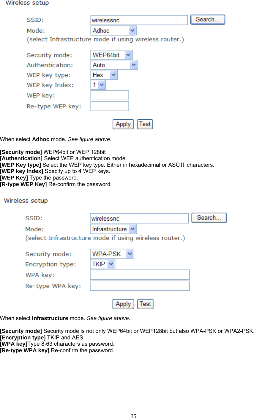  When select Adhoc mode. See figure above.  [Security mode] WEP64bit or WEP 128bit [Authentication] Select WEP authentication mode. [WEP Key type] Select the WEP key type. Either in hexadecimal or ASC  Ⅱcharacters. [WEP key Index] Specify up to 4 WEP keys. [WEP Key] Type the password. [R-type WEP Key] Re-confirm the password.   When select Infrastructure mode. See figure above.  [Security mode] Security mode is not only WEP64bit or WEP128bit but also WPA-PSK or WPA2-PSK. [Encryption type] TKIP and AES. [WPA key]Type 8-63 characters as password. [Re-type WPA key] Re-confirm the password.    35