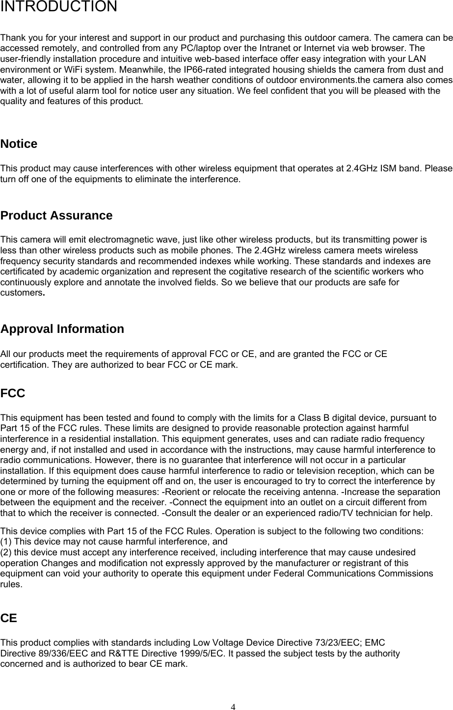  4INTRODUCTION  Thank you for your interest and support in our product and purchasing this outdoor camera. The camera can be accessed remotely, and controlled from any PC/laptop over the Intranet or Internet via web browser. The user-friendly installation procedure and intuitive web-based interface offer easy integration with your LAN environment or WiFi system. Meanwhile, the IP66-rated integrated housing shields the camera from dust and water, allowing it to be applied in the harsh weather conditions of outdoor environments.the camera also comes with a lot of useful alarm tool for notice user any situation. We feel confident that you will be pleased with the quality and features of this product.   Notice  This product may cause interferences with other wireless equipment that operates at 2.4GHz ISM band. Please turn off one of the equipments to eliminate the interference. Product Assurance   This camera will emit electromagnetic wave, just like other wireless products, but its transmitting power is less than other wireless products such as mobile phones. The 2.4GHz wireless camera meets wireless frequency security standards and recommended indexes while working. These standards and indexes are certificated by academic organization and represent the cogitative research of the scientific workers who continuously explore and annotate the involved fields. So we believe that our products are safe for customers.Approval Information All our products meet the requirements of approval FCC or CE, and are granted the FCC or CE certification. They are authorized to bear FCC or CE mark.   FCC  This equipment has been tested and found to comply with the limits for a Class B digital device, pursuant to Part 15 of the FCC rules. These limits are designed to provide reasonable protection against harmful interference in a residential installation. This equipment generates, uses and can radiate radio frequency energy and, if not installed and used in accordance with the instructions, may cause harmful interference to radio communications. However, there is no guarantee that interference will not occur in a particular installation. If this equipment does cause harmful interference to radio or television reception, which can be determined by turning the equipment off and on, the user is encouraged to try to correct the interference by one or more of the following measures: -Reorient or relocate the receiving antenna. -Increase the separation between the equipment and the receiver. -Connect the equipment into an outlet on a circuit different from that to which the receiver is connected. -Consult the dealer or an experienced radio/TV technician for help.   This device complies with Part 15 of the FCC Rules. Operation is subject to the following two conditions:   (1) This device may not cause harmful interference, and (2) this device must accept any interference received, including interference that may cause undesired operation Changes and modification not expressly approved by the manufacturer or registrant of this equipment can void your authority to operate this equipment under Federal Communications Commissions rules.   CE  This product complies with standards including Low Voltage Device Directive 73/23/EEC; EMC Directive 89/336/EEC and R&amp;TTE Directive 1999/5/EC. It passed the subject tests by the authority concerned and is authorized to bear CE mark.   