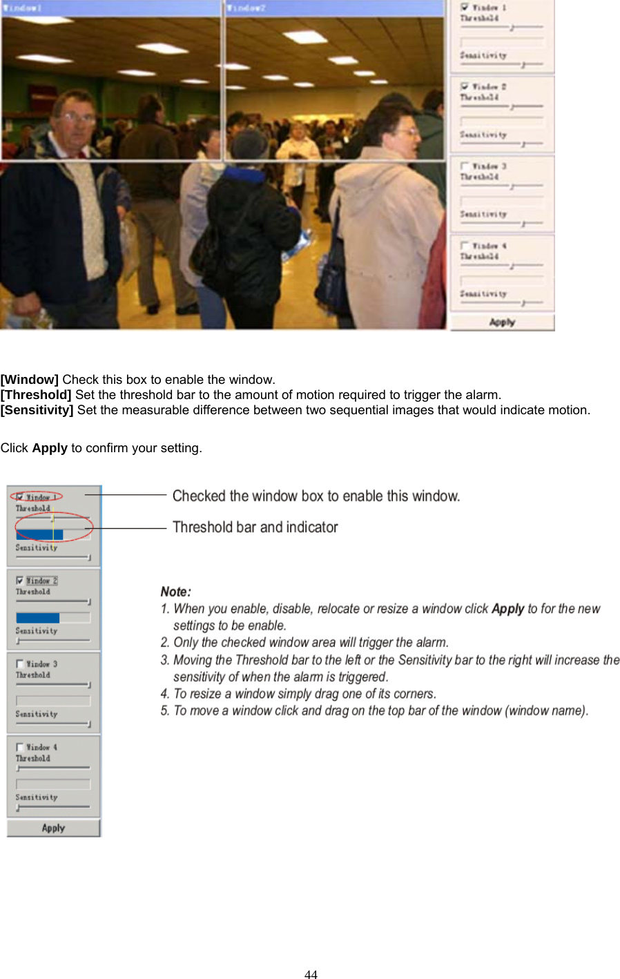     [Window] Check this box to enable the window. [Threshold] Set the threshold bar to the amount of motion required to trigger the alarm. [Sensitivity] Set the measurable difference between two sequential images that would indicate motion.  Click Apply to confirm your setting.    44