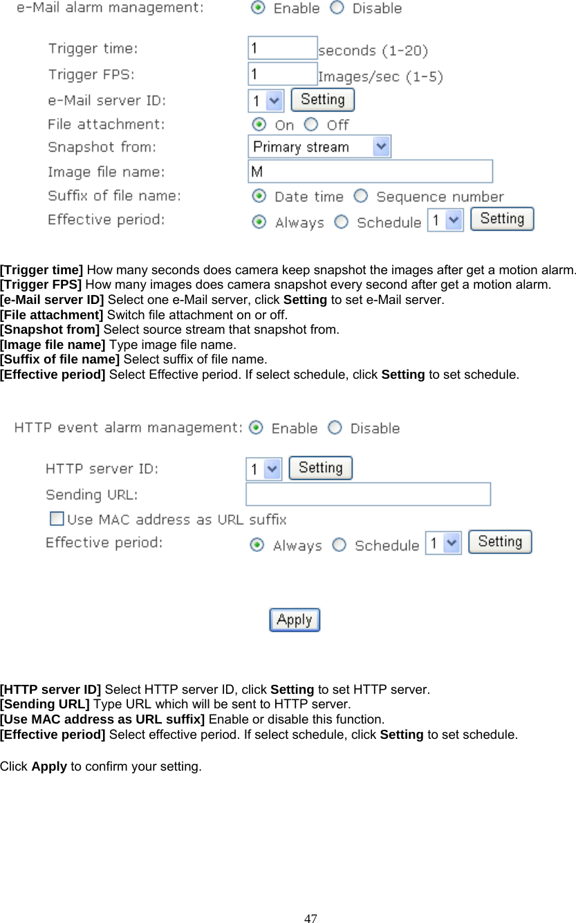      [Trigger time] How many seconds does camera keep snapshot the images after get a motion alarm. [Trigger FPS] How many images does camera snapshot every second after get a motion alarm. [e-Mail server ID] Select one e-Mail server, click Setting to set e-Mail server. [File attachment] Switch file attachment on or off. [Snapshot from] Select source stream that snapshot from. [Image file name] Type image file name. [Suffix of file name] Select suffix of file name. [Effective period] Select Effective period. If select schedule, click Setting to set schedule.      [HTTP server ID] Select HTTP server ID, click Setting to set HTTP server. [Sending URL] Type URL which will be sent to HTTP server. [Use MAC address as URL suffix] Enable or disable this function. [Effective period] Select effective period. If select schedule, click Setting to set schedule.  Click Apply to confirm your setting.   47