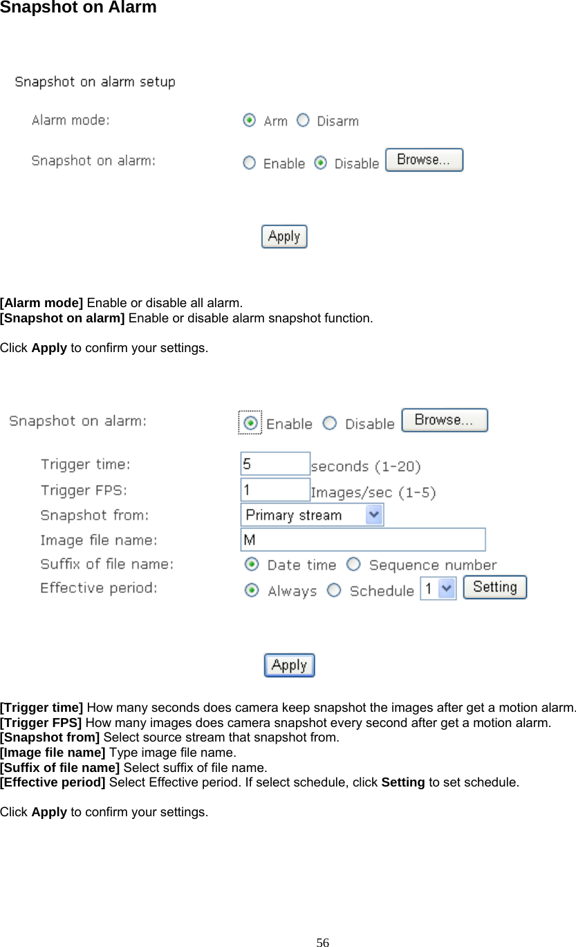  Snapshot on Alarm       [Alarm mode] Enable or disable all alarm. [Snapshot on alarm] Enable or disable alarm snapshot function.  Click Apply to confirm your settings.      [Trigger time] How many seconds does camera keep snapshot the images after get a motion alarm. [Trigger FPS] How many images does camera snapshot every second after get a motion alarm. [Snapshot from] Select source stream that snapshot from. [Image file name] Type image file name. [Suffix of file name] Select suffix of file name. [Effective period] Select Effective period. If select schedule, click Setting to set schedule.  Click Apply to confirm your settings.     56