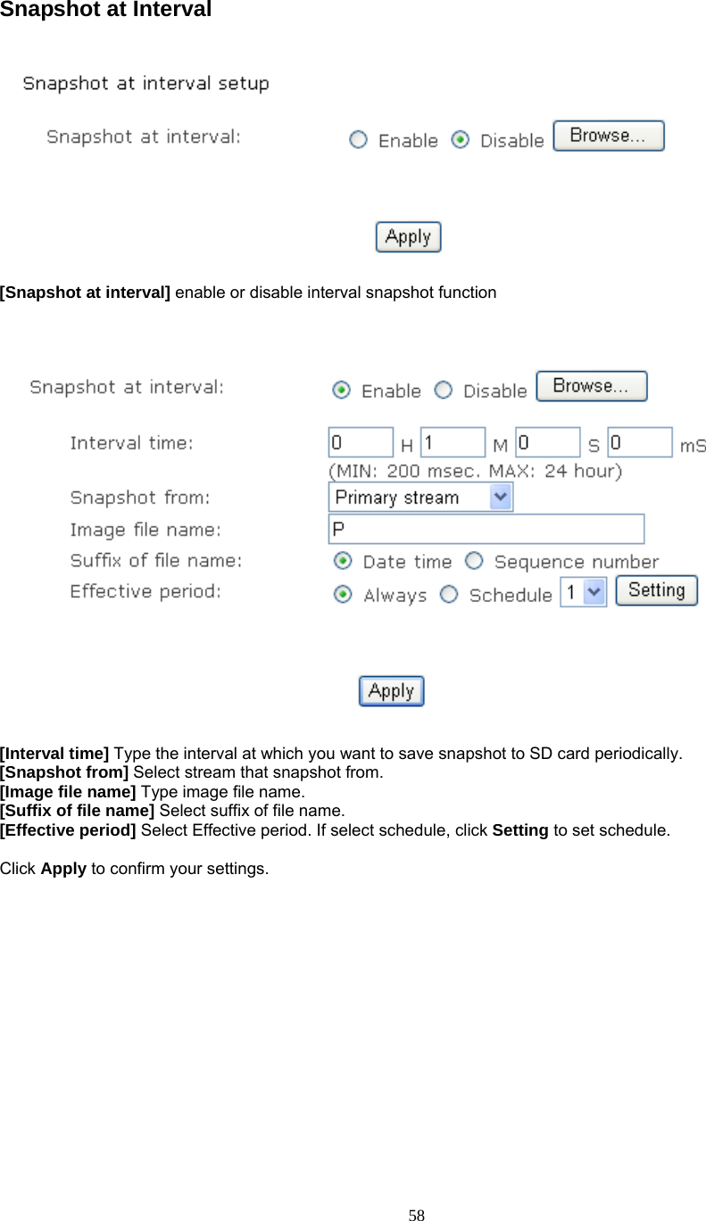  Snapshot at Interval    [Snapshot at interval] enable or disable interval snapshot function      [Interval time] Type the interval at which you want to save snapshot to SD card periodically.  [Snapshot from] Select stream that snapshot from. [Image file name] Type image file name. [Suffix of file name] Select suffix of file name. [Effective period] Select Effective period. If select schedule, click Setting to set schedule.  Click Apply to confirm your settings.        58